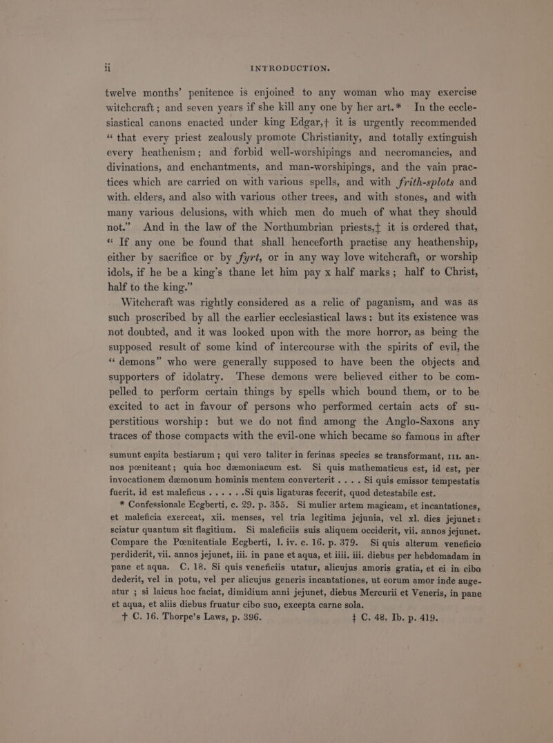 twelve months' penitence is enjoined to any woman who may exercise witehcraft; and seven years if she kill any one by her art.* . In the eccle- siastical canons enacted under king Edgar,f it is urgently recommended * that every priest zealously promote Christianity, and totally extinguish every heathenism; and forbid well-worshipings and mnecromancies, and divinations, and enchantments, and man-worshipings, and the vain prac- tices which are carried on with various spells, and with frith-splots and with. elders, and also with various other trees, and with stones, and with many various delusions, with which men do much of what they should not. And in the law of the Northumbrian priests,[ it is ordered that, * [f any one be found that shall henceforth practise any heathenship, either by sacrifice or by fyrt, or in any way love witcheraft, or worship idols, if he be a king's thane let him pay x half marks; half to Christ, half to the king. Witcheraft was rightly considered as a relic of paganism, and was as such proscribed by all the earlier ecclesiastical laws: but its existence was not doubted, and it was looked upon with the more horror, as being the supposed result of some kind of intercourse with the spirits of evil, the * demons who were generally supposed to have been the objects and supporters of idolatry. These demons were believed either to be com- pelled to perform certain things by spells which bound them, or to be excited to act in favour of persons who performed certain acts of su- perstitious worship: but we do not find among the Anglo-Saxons any traces of those compacts with the evil-one which became so famous in after sumunt capita bestiarum ; qui vero taliter in ferinas species se transformant, r11. an- nos poeniteant; quia hoc demoniacum est. Si quis mathematicus est, id est, per invocationem demonum hominis mentem converterit . . . . Si quis emissor tempestatis fuerit, id est maleficus . . . . . .Si quis ligaturas fecerit, quod detestabile est. * Confessionale Ecgberti, c. 29. p. 355. Si mulier artem magicam, et incantationes, et maleficia exerceat, xii. menses, vel tria legitima jejunia, vel xl. dies jejunet : sciatur quantum sit flagitium. Si maleficiis suis aliquem occiderit, vii. annos jejunet. Compare the Poenitentiale Ecgberti, 1l. iv. c. 16. p. 379. Si quis alterum veneficio pane etaqua. C. 18. Si quis veneficiis utatur, alicujus amoris gratia, et ei in cibo dederit, vel in potu, vel per alicujus generis incantationes, ut eorum amor inde auge- atur ; si laicus hoc faciat, dimidium anni jejunet, diebus Mercurii et Veneris, in pane et aqua, et aliis diebus fruatur cibo suo, excepta carne sola. T €. 16. Thorpe's Laws, p. 396. 1 C. 48. Ib. p. 419.