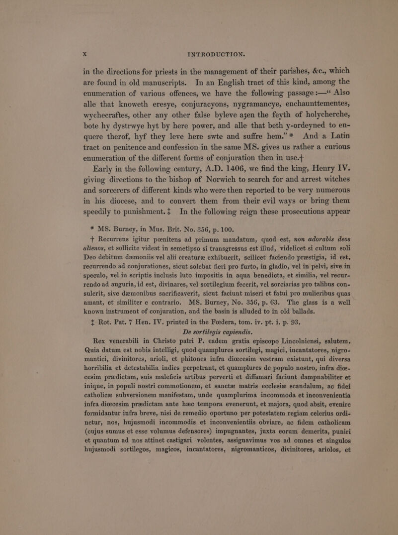 in the directions for priests in the management of their parishes, &amp;c., which are found in old manuscripts. In an English tract of this kind, among the enumeration of various offences, we have the following passage :—* Also alle that knoweth eresye, conjuracyons, nygramancye, enchaunttementes, wychecraftes, other any other false byleve asen the feyth of holycherche, bote hy dystrwye hyt by here power, and alle that beth y-ordeyned to en- quere therof, hyf they leve here swte and suffre hem. * And a Latin tract on penitence and confession in the same MS. gives us rather a curious enumeration of the different forms of conjuration then in use. Early in the following century, A.D. 1406, we find the king, Henry IV. giving directions to the bishop of Norwich to search for and arrest witches and sorcerers of different kinds who were then reported to be very numerous in his diocese, and to convert them from their evil ways or bring them speedily to punishment. In the following reign these prosecutions appear * MS. Burney, in Mus. Brit. No. 356, p. 100. T Recurrens igitur poenitens ad primum mandatum, quod est, nom adorabis deos alienos, et sollicite videat in semetipso si transgressus est illud, videlicet si cultum soli Deo debitum dsmoniis vel alii creaturze exhibuerit, scilicet faciendo prewstigia, id est, recurrendo ad conjurationes, sicut solebat fieri pro furto, in gladio, vel in pelvi, sive in ' speculo, vel in scriptis inclusis luto impositis in aqua benedicta, et similia, vel recur- rendo ad auguria, id est, divinares, vel sortilegium fecerit, vel sorciarias pro talibus con- sulerit, sive daemonibus sacrificaverit, sicut faciunt miseri et fatui pro mulieribus quas amant, et similiter e contrario. MS. Burney, No. 356, p. 63. The glass is a well known instrument of conjuration, and the basin is alluded to in old ballads. i Rot. Pat. 7 Hen. IV. printed in the Foedera, tom. iv. pt. i. p. 93. De sortilegis capiendis. Rex venerabili in Christo patri P. eadem gratia episcopo Lincolniensi, salutem. Quia datum est nobis intelligi, quod quamplures sortilegi, magici, incantatores, nigro- mantici, divinitores, arioli, et phitones infra dioecesim vestram existunt, qui diversa horribilia et detestabilia indies perpetrant, et quamplures de populo nostro, infra dioe- cesim predictam, suis maleficis artibus perverti et diffamari faciunt dampnabiliter et inique, in populi nostri commotionem, et sancte matris ecclesive scandalum, ac fidei catholicze subversionem manifestam, unde quamplurima incommoda et inconvenientia infra dioecesim prsedictam ante hec tempora evenerunt, et majora, quod absit, evenire formidantur infra breve, nisi de remedio oportuno per potestatem regiam celerius ordi- netur, nos, hujusmodi incommodis et inconvenientiis obviare, ac fidem catholicam (cujus sumus et esse volumus defensores) impugnantes, juxta eorum demerita, puniri et quantum ad nos attinet castigari volentes, assignavimus vos ad omnes et singulos hujusmodi sortilegos, magicos, incantatores, nigromanticos, divinitores, ariolos, et