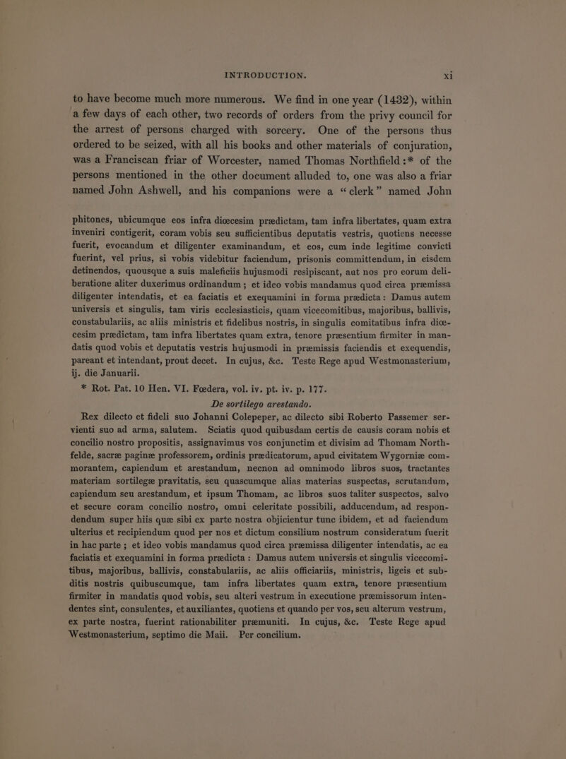 to have become much more numerous. We find in one year (1432), within a few days of each other, two records of orders from the privy council for the arrest of persons charged with sorcery. One of the persons thus ordered to be seized, with all his books and other materials of conjuration, was a Franciscan friar of Worcester, named Thomas Northfield :* of the persons mentioned in the other document alluded to, one was also a friar named John Ashwell, and his companions were a * clerk named John phitones, ubicumque eos infra dioecesim predictam, tam infra libertates, quam extra inveniri contigerit, coram vobis seu sufficientibus deputatis vestris, quotiens necesse fuerit, evocandum et diligenter examinandum, et eos, cum inde legitime convicti fuerint, vel prius, si vobis videbitur faciendum, prisonis committendum, in eisdem detinendos, quousque a suis maleficiis hujusmodi resipiscant, aut nos pro eorum deli- beratione aliter duxerimus ordinandum ; et ideo vobis mandamus quod circa premissa diligenter intendatis, et ea faciatis et exequamini in forma predicta: Damus autem universis et singulis, tam viris ecclesiasticis, quam vicecomitibus, majoribus, ballivis, constabulariis, ac aliis ministris et fidelibus nostris, in singulis comitatibus infra dioe- cesim praedictam, tam infra libertates quam extra, tenore presentium firmiter in man- datis quod vobis et deputatis vestris hujusmodi in praemissis faciendis et exequendis, pareant et intendant, prout decet. In cujus, &amp;c. Teste Rege apud Westmonasterium, ij. die Januarii. * Rot. Pat. 10 Hen. VI. Foedera, vol. iv. pt. iv. p. 177. De sortilego arestando. Rex dilecto et fideli suo Johanni Colepeper, ac dilecto sibi Roberto Passemer ser- vienti suo ad arma, salutem. Sciatis quod quibusdam certis de causis coram nobis et concilio nostro propositis, assignavimus vos conjunctim et divisim ad Thomam North- felde, sacre pagin:e professorem, ordinis preedicatorum, apud civitatem Wygorniz com- morantem, capiendum et arestandum, necnon ad omnimodo libros suos, tractantes materiam sortilegze pravitatis, seu quascumque alias materias suspectas, scrutandum, capiendum seu arestandum, et ipsum Thomam, ac libros suos taliter suspectos, salvo et secure coram concilio nostro, omni celeritate possibili, adducendum, ad respon- dendum super hiis quz sibi ex parte nostra objicientur tunc ibidem, et ad faciendum ulterius et recipiendum quod per nos et dictum consilium nostrum consideratum fuerit in hac parte ; et ideo vobis mandamus quod circa prsemissa diligenter intendatis, ac ea faciatis et exequamini in forma predicta : Damus autem universis et singulis vicecomi- tibus, majoribus, ballivis, constabulariis, ac aliis officiariis, ministris, ligeis et sub- ditis nostris quibuscumque, tam infra libertates quam extra, tenore presentium firmiter in mandatis quod vobis, seu alteri vestrum in executione premissorum inten- dentes sint, consulentes, et auxiliantes, quotiens et quando per vos, seu alterum vestrum, ex parte nostra, fuerint rationabiliter premuniti. In cujus, &amp;c. Teste Rege apud Westmonasterium, septimo die Maii. Per concilium.