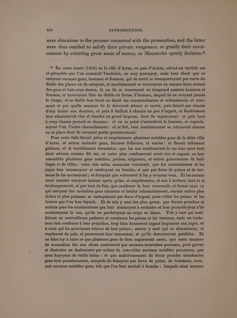 were obnoxious to the persons connected with the prosecution, and the latter were thus enabled to satisfy their private vengeance, or gratify their covet- ousness by extorting great sums of money, as Monstrelet openly declares.* . * En ceste année (1459) en la ville d'Arras, ou pais d'Artois, advint un terrible cas et pitoyable que l'on nommoit Vaudoisie, ne scay pourquoy, mais lour disoit que ce estoyent aucunes gens, hommes et femmes, qui de nuict se transportoyent par vertu du diable des places ou ils estoyent, et soudainement se trouvoyent en aucuns lieux arriere des gens et bois oves desers, là ou ils se trouvoyent en tresgrand nombre hommes et femmes, et trouvoyent illec un diable en forme d'homme, duquel ils ne veoyent jamais le visage, et ce diable leur lisoit ou disoit ses commandemens et ordonnances, et com- ment et par quelle maniere ils le devoyent adorer et servir, puis faisoit par chacun d'eux baiser son derriere, et puis il bailloit à chacun un peu d'argent, et finablement leur administroit vins et viandes en grand largesse, dont ils repaisoyent: et puis tout à coup chacun prenoit sa chacune: et en ce point s'estandroit la lumiere, et cognois- soyent l'un l'autre charnellement: et ce fait, tout soudainement se retrouvoit chacun en sa place dont ils estoyent partis premierement. Pour ceste folie furent prins et emprisonnez plusieurs notables gens de la ditte ville d'Arras, et autres moindre gens, femmes folieuses, et autres: et furent tellement gehinez, et si terriblement tormentez, que les uns confesserent le cas leur estre tout ainsi advenu comme dit est, et outre plus confesserent avoir veu et cogneu en leur assemblée plusieurs gens notables, prelats, seigneurs, et autres gouverneurs de bail- liages et de villes: voire tels selon commune renommé, que les examinateurs et les juges leur nommoyent et mettoyent en bouche, si que par force de peines et de tor- mens ils les accusoyent; etdisoyent que voirement il les y avoyent veuz. Etlesaucuns ainsi nommé estoyent tantost aprés prins, et emprisonnez, et mis à torture, tant et si treslonguement, et par tant de fois, que confesser le leur convenoit, et furent ceux cy qui estoyent des moindres gens executez et brulez inhumainement, aucuns autres plus riches et plus puissans se rachepterent par force d'argent, pour eviter les peines et les hontes que l'on leur faysoit. Et de tels y eust des plus grans, que furent preschez et seduits pars les examinateurs que leur donnoyent à entendre et leur promettoyent s'ils confessoyent le cas, qu'ils ne perderoyent ne corps ne biens. Tels y eust qui souf- frirent en merveilleuse patience et constance les peines et les tormens, mais ne voule- rent rien confesser à leur prejudice, trop bien donnerent argent largement aux juges, et à ceux qui les pouvoyent relever de leur peines; autres y eust qui se absenterent, et vuyderent du pais, et prouverent leur innocence, si qu'ils demeurerent paisibles. Et ne faict icy à taire ce que plusieurs gens de bien cogneurent assez, que ceste maniere de accusation fut une chose controuvée par aucunes mauvaises persones, pour grever et destruire ou deshonorer par ardeur de convoitise aucunes notables personnes, que ceux hayoyent de vieille haine: et que malicieusement ils firent prendre meschantes gens tout premierement, ausquels ils faisoyent par force de peine, de tourmens, nom- mer aucunes notables gens, tels que l'on leur mettoit à bouche: lesquels ainsi accusez