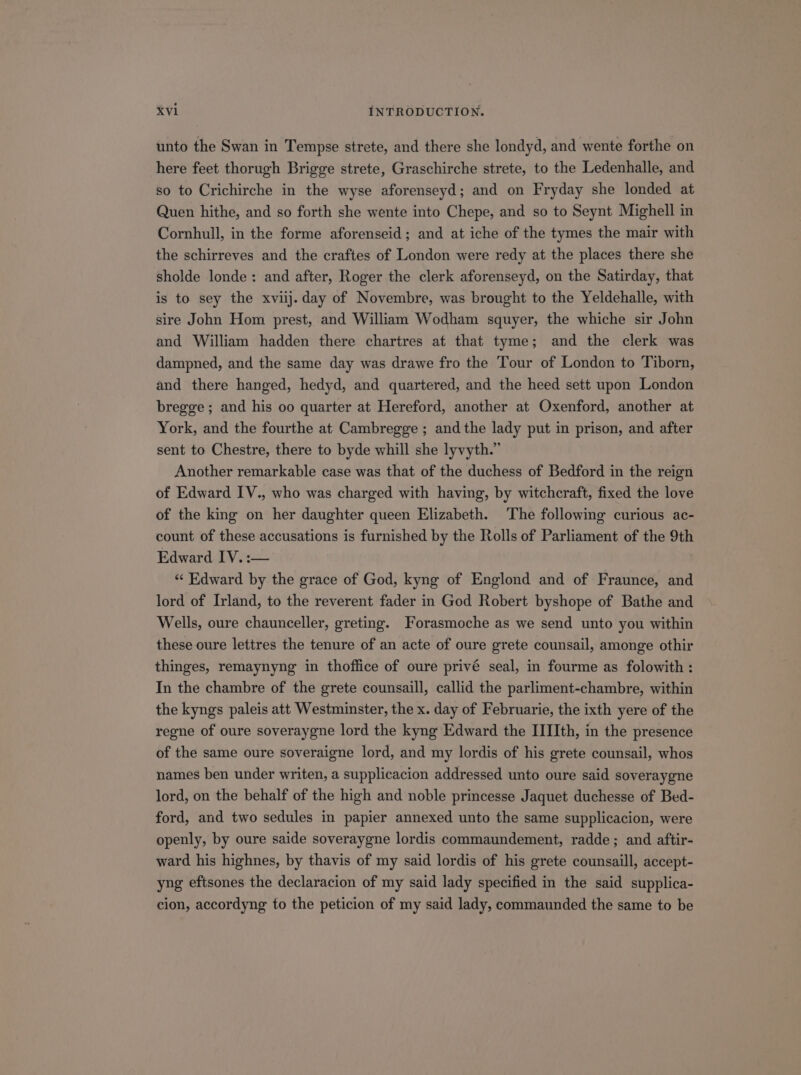 unto the Swan in Tempse strete, and there she londyd, and wente forthe on here feet thorugh Brigge strete, Graschirche strete, to the Ledenhalle, and so to Crichirehe in the wyse aforenseyd; and on Fryday she londed at Quen hithe, and so forth she wente into Chepe, and so to Seynt Mighell in Cornhull, in the forme aforenseid; and at iche of the tymes the mair with the schirreves and the craftes of London were redy at the places there she sholde londe: and after, Roger the clerk aforenseyd, on the Satirday, that is to sey the xviij. day of Novembre, was brought to the Yeldehalle, with sire John Hom prest, and William Wodham squyer, the whiche sir John and William hadden there chartres at that tyme; and the clerk was dampned, and the same day was drawe fro the Tour of London to Tiborn, and there hanged, hedyd, and quartered, and the heed sett upon London bregge; and his oo quarter at Hereford, another at Oxenford, another at York, and the fourthe at Cambregge ; and the lady put in prison, and after sent to Chestre, there to byde whill she lyvyth. Another remarkable case was that of the duchess of Bedford in the reign of Edward IV., who was charged with having, by witcheraft, fixed the love of the king on her daughter queen Elizabeth. The following curious ac- count of these accusations is furnished by the Rolls of Parliament of the 9th Edward IV. :— * Edward by the grace of God, kyng of Englond and of Fraunce, and lord of Irland, to the reverent fader in God Robert byshope of Bathe and Wells, oure chaunceller, greting. Forasmoche as we send unto you within these oure lettres the tenure of an acte of oure grete counsail, amonge othir thinges, remaynyng in thoffice of oure privé seal, in fourme as folowith : In the chambre of the grete counsaill, callid the parliment-chambre, within the kyngs paleis att Westminster, the x. day of Februarie, the ixth yere of the regne of oure soveraygne lord the kyng Edward the IIIIth, in the presence of the same oure soveraigne lord, and my lordis of his grete counsail, whos names ben under writen, a supplicacion addressed unto oure said soveraygne lord, on the behalf of the high and noble princesse Jaquet duchesse of Bed- ford, and two sedules in papier annexed unto the same supplicacion, were openly, by oure saide soveraygne lordis commaundement, radde; and aftir- ward his highnes, by thavis of my said lordis of his grete counsaill, accept- yng eftsones the declaracion of my said lady specified in the said supplica- cion, accordyng to the peticion of my said lady, commaunded the same to be