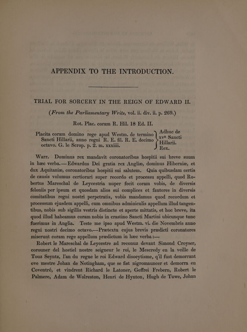 APPENDIX TO THE INTRODUCTION. TRIAL FOR SORCERY IN THE REIGN OF EDWARD II. (From the Parliamentary Writs, vol. ii. div. ii. p. 269.) Rot. Plac. coram R. Hil. 18 Ed. II. Placita coram domino rege apud Westm. de termino TENE h. Sancti Hillarii, anno regni R. E. fil. R. E. decimo Pp... octavo. G. le Scrop. p. 2. m. xxxiiii. Tei Warr. Dominus rex mandavit coronatoribus hospitii sui breve suum in hec verba.— Edwardus Dei gratia rex Anglie, dominus Hibernis, et dux Aquitanim, coronatoribus hospitii sui salutem. Quia quibusdam certis de causis volumus certiorari super recordo et processu appelli, quod Ro- bertus Mareschal de Leycestria nuper fecit coram vobis, de diversis feloniis per ipsum et quosdam alios sui complices et fautores in diversis comitatibus regni nostri perpetratis, vobis mandamus quod recordum et processum ejusdem appelli, cum omnibus adminiculis appellum illud tangen- tibus, nobis sub sigillis vestris distincte et aperte mittatis, et hoc breve, ita quod illud habeamus coram nobis in crastino Sancti Martini ubicunque tunc fuerimus in Anglia. Teste me ipso apud Westm. vi. die Novembris anno regni nostri decimo octavo.—Pretextu cujus brevis predicti coronatores miserunt coram rege appellum praedictum in hzxe verba :— Robert le Mareschal de Leycestre ad reconuz devant Simond Croyser, corouner del hostiel nostre seigneur le roi le Mescredy en la veille de Touz Seyntz, l'an du regne le roi Edward disoeytisme, q'il fust demorrant ove mestre Johan de Notingham, que se fist nigromauncer et demorra en Coventré, et vindrent Richard le Latoner, Geffrei Frebern, Robert le Palmere, Adam de Wolreston, Henri de Hynton, Hugh de Tuwe, Johan