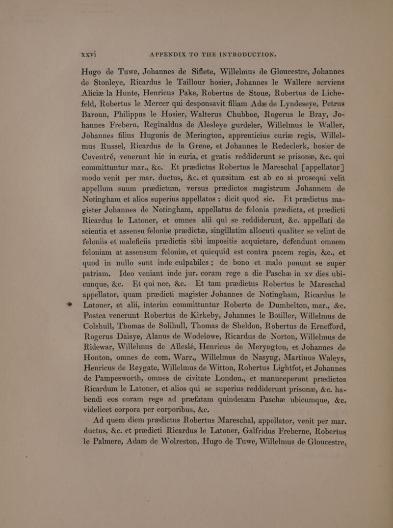 Hugo de Tuwe, Johannes de Siflete, Willelmus de Gloucestre, Johannes de Stonleye, Ricardus le Taillour hosier, Johannes le Wallere serviens Alicie la Hunte, Henricus Pake, Robertus de Stoue, Robertus de Liche- feld, Robertus le Mercer qui desponsavit filiam Adz de Lyndeseye, Petrus Baroun, Philippus le Hosier, Walterus Chubboe, Rogerus le Bray, Jo- hannes Frebern, Reginaldus de Alesleye gurdeler, Willelmus le Waller, Johannes filius Hugonis de Merington, apprenticius curie regis, Willel- mus Russel, Ricardus de la Grene, et Johannes le Redeclerk, hosier de Coventré, venerunt hic in curia, et gratis reddiderunt se prisonz, &amp;c. qui committuntur mar. &amp;c. Et predictus Robertus le Mareschal [appellator] modo venit per mar. ductus, &amp;c. et quesitum est ab eo si prosequi velit appellum suum predictum, versus predictos magistrum Johannem de Notingham et alios superius appellatos : dicit quod sic. Et praedictus ma- gister Johannes de Notingham, appellatus de felonia predicta, et predicti Ricardus le Latoner, et omnes ali qui se reddiderunt, &amp;c. appellati de scientia et assensu felonie predicte, singillatim allocuti qualiter se velint de feloniis et maleficiis predictis sibi impositis acquietare, defendunt omnem feloniam at assensum felonie, et quiequid est contra pacem regis, &amp;c., et quod in nullo sunt inde culpabiles ; de bono et malo ponunt se super patriam. Ideo veniant inde jur. coram rege a die Pasche in xv dies ubi- cunque, &amp;c. Et qui nee, &amp;c. Et tam predictus Robertus le Mareschal appellator, quam preedieti magister Johannes de Notingham, Ricardus le Latoner, et ali interim committuntur Roberto de Dumbelton, mar., &amp;c. Postea venerunt Robertus de Kirkeby, Johannes le Botiller, Willelmus de Colshull, Thomas de Solihull, Thomas de Sheldon, Robertus de Ernefford, Rogerus Daisye, Alanus de Wodelowe, Ricardus de Norton, Willelmus de Ridewar, Willelmus de Alleslé, Henricus de Meryngton, et Johannes de Honton, omnes de com. Warr., Willelmus de Nasyng, Martinus Waleys, Henricus de Reygate, Willelmus de Witton, Robertus Lightfot, et Johannes de Pampesworth, omnes de civitate London., et manuceperunt praedictos Ricardum le Latoner, et alios qui se superius reddiderunt prisons, &amp;c. ha- bendi eos coram rege ad prefatam quindenam Pasche ubicumque, &amp;c. videlicet corpora per corporibus, &amp;c. Ad quem diem predictus Robertus Mareschal, appellator, venit per mar. ductus, &amp;c. et praedieti Ricardus le Latoner, Galfridus Freberne, Robertus le Palmere, Adam de Wolreston, Hugo de Tuwe, Willelmus de Gloucestre,