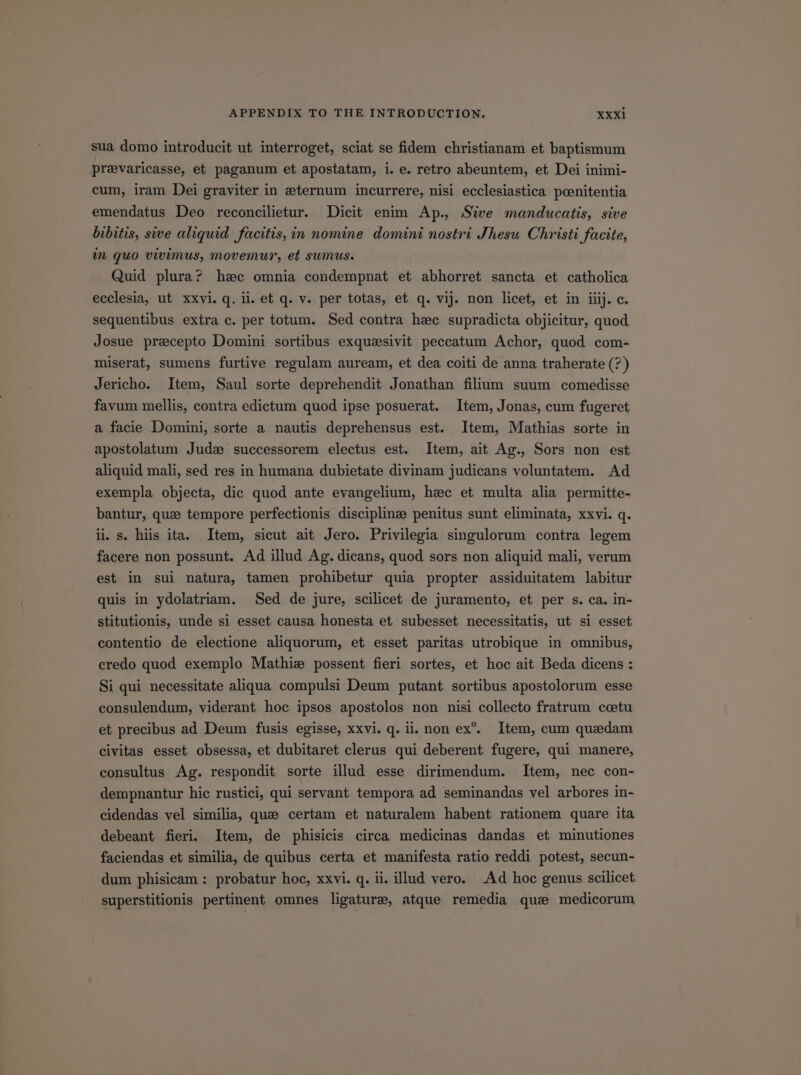 sua domo introducit ut interroget, sciat se fidem christianam et baptismum prevaricasse, et paganum et apostatam, i. e. retro abeuntem, et Dei inimi- cum, iram Dei graviter in s:ternum incurrere, nisi ecclesiastica peenitentia emendatus Deo reconcilietur. Dicit enim Ap. /S?ve manducatis, sive bibitis, sive aliquid. facitis, àin nomine domini nostri Jhesu Christi facite, in quo vivimus, movemur, et sumus. Quid plura? hzc omnia condempnat et abhorret sancta et catholica ecclesia, ut xxvi. q. ii. et q. v. per totas, et q. vij. non licet, et in iiij. c. sequentibus extra c. per totum. Sed contra hec supradicta objicitur, quod Josue praecepto Domini sortibus exquissivit peccatum Achor, quod com- miserat, sumens furtive regulam auream, et dea coiti de anna traherate (?) Jericho. Item, Saul sorte deprehendit Jonathan filium suum comedisse favum mellis, contra edictum quod ipse posuerat. Item, Jonas, cum fugeret a facie Domini, sorte a nautis deprehensus est. Item, Mathias sorte in apostolatum Juds successorem electus est. Item, ait Ag., Sors non est aliquid mali, sed res in humana dubietate divinam judicans voluntatem. Ad exempla objecta, dic quod ante evangelium, haec et multa alia permitte- bantur, qu;e tempore perfectionis disciplin: penitus sunt eliminata, xxvi. q. l. s. his ita. Item, sicut ait Jero. Privilegia singulorum contra legem facere non possunt. Ad illud Ag. dicans, quod sors non aliquid mali, verum est in sui natura, tamen prohibetur quia propter assiduitatem labitur quis in ydolatriam. Sed de jure, scilicet de juramento, et per s. ca. in- stitutionis, unde si esset causa honesta et subesset necessitatis, ut si esset contentio de electione aliquorum, et esset paritas utrobique in omnibus, credo quod exemplo Mathis» possent fieri sortes, et hoc ait Beda dicens : Si qui necessitate aliqua compulsi Deum putant sortibus apostolorum esse consulendum, viderant hoc ipsos apostolos non nisi collecto fratrum coetu et precibus ad Deum fusis egisse, xxvi. q. ii. non ex. Item, cum quzdam civitas esset obsessa, et dubitaret clerus qui deberent fugere, qui manere, consultus Ag. respondit sorte illud esse dirimendum. Item, nec con- dempnantur hic rustici, qui servant tempora ad seminandas vel arbores in- cidendas vel similia, quze certam et naturalem habent rationem quare ita debeant fieri. Item, de phisicis circa medicinas dandas et minutiones faciendas et similia, de quibus certa et manifesta ratio reddi potest, secun- dum phisicam : probatur hoc, xxvi. q. ii. illud vero. .Ad hoc genus scilicet superstitionis pertinent omnes ligatura, atque remedia qua medicorum