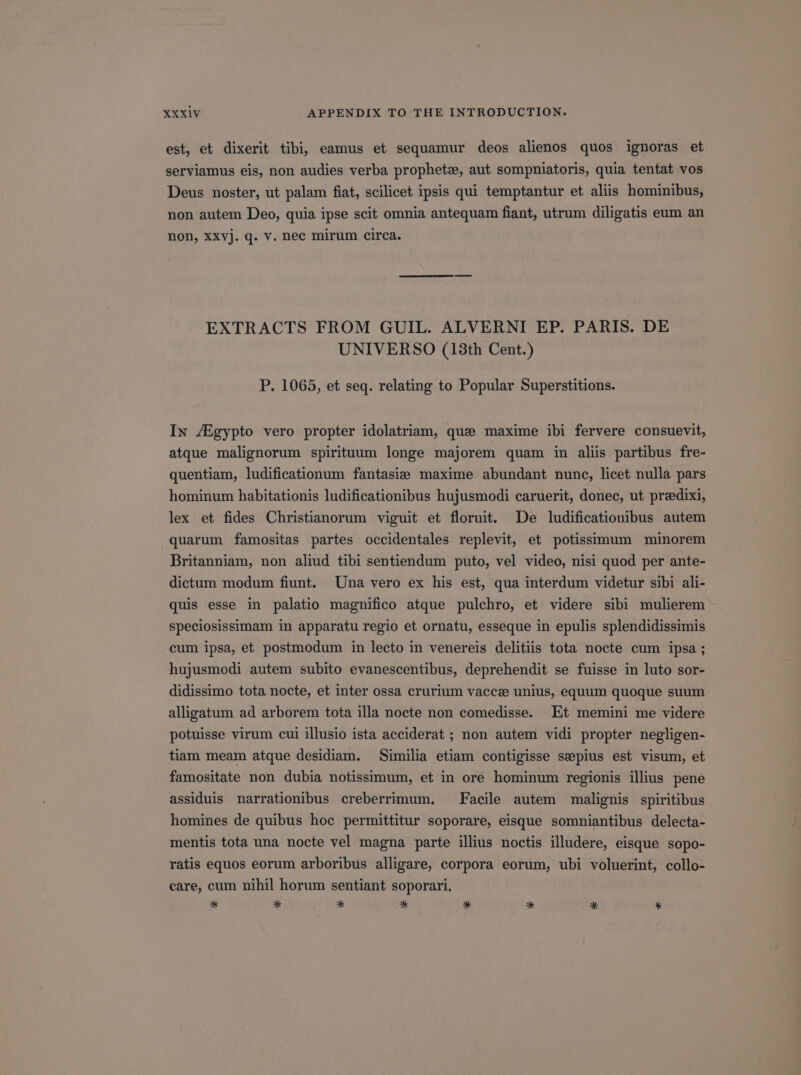 est, et dixerit tibi, eamus et sequamur deos alienos quos ignoras et serviamus eis, non audies verba prophetc, aut sompniatoris, quia tentat vos Deus noster, ut palam fiat, scilicet ipsis qui temptantur et aliis hominibus, non autem Deo, quia ipse scit omnia antequam fiant, utrum diligatis eum an non, xxv]. q. v. nec mirum circa. EXTRACTS FROM GUIL. ALVERNI EP. PARIS. DE UNIVERSO (13th Cent.) P. 1065, et seq. relating to Popular Superstitions. Iw /Egypto vero propter idolatriam, qus maxime ibi fervere consuevit, atque malignorum spirituum longe majorem quam in aliis partibus fre- quentiam, ludificationum fantasie maxime abundant nunc, licet nulla pars hominum habitationis ludificationibus hujusmodi caruerit, donec, ut przedixi, lex et fides Christianorum viguit et floruit. De ludificationibus autem quarum famositas partes occidentales replevit, et potissimum minorem Britanniam, non aliud tibi sentiendum puto, vel video, nisi quod per ante- dictum modum fiunt. Una vero ex his est, qua interdum videtur sibi ali- quis esse in palatio magnifico atque pulchro, et videre sibi mulierem speciosissimam in apparatu regio et ornatu, esseque in epulis splendidissimis cum ipsa, et postmodum in lecto in venereis delitiis tota nocte cum ipsa; hujusmodi autem subito evanescentibus, deprehendit se fuisse in luto sor- didissimo tota nocte, et inter ossa crurium vaccz unius, equum quoque suum alligatum ad arborem tota illa nocte non comedisse. Et memini me videre potuisse virum cui illusio ista acciderat ; non autem vidi propter negligen- tiam meam atque desidiam. Similia etiam contigisse ssepius est visum, et famositate non dubia notissimum, et in ore hominum regionis illius pene assiduis narrationibus creberrimum. Facile autem malignis spiritibus homines de quibus hoc permittitur soporare, eisque sommiantibus delecta- mentis tota una nocte vel magna parte illius noctis illudere, eisque sopo- ratis equos eorum arboribus alligare, corpora eorum, ubi voluerint, collo- care, cum nihil horum sentiant soporari. * * * * * * * -