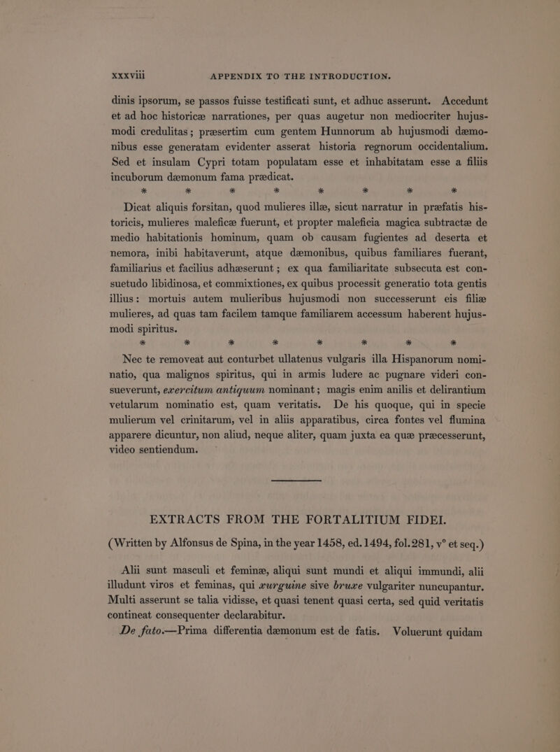 dinis ipsorum, se passos fuisse testificati sunt, et adhuc asserunt. Accedunt et ad hoc historice narrationes, per quas augetur non mediocriter hujus- modi credulitas; prsesertim cum gentem Hunnorum ab hujusmodi daemo- nibus esse generatam evidenter asserat historia regnorum occidentalium. Sed et insulam Cypri totam populatam esse et inhabitatam esse a filiis incuborum dz:monum fama praedicat. * * * * * * * * Dieat aliquis forsitan, quod mulieres illae, sicut narratur in prefatis his- toricis, mulieres malefic: fuerunt, et propter maleficia magica subtracte de medio habitationis hominum, quam ob causam fugientes ad deserta et nemora, inibi habitaverunt, atque damonibus, quibus familiares fuerant, familiarius et facilius adhzeserunt; ex qua familiaritate subsecuta est con- suetudo libidinosa, et commixtiones, ex quibus processit generatio tota gentis ilius: mortuis autem mulieribus hujusmodi non successerunt eis filie mulieres, ad quas tam facilem tamque familiarem accessum haberent hujus- modi spiritus. * * * * * * * * Nec te removeat aut conturbet ullatenus vulgaris illa Hispanorum nomi- natio, qua malignos spiritus, qui in armis ludere ac pugnare videri con- sueverunt, exercitum antiquum nominant; magis enim anilis et delirantium vetularum nominatio est, quam veritatis. De his quoque, qui in specie mulierum vel crinitarum, vel in aliis apparatibus, circa fontes vel flumina apparere dicuntur, non aliud, neque aliter, quam juxta ea que przcesserunt, video sentiendum. EXTRACTS FROM THE FORTALITIUM FIDEI. (Written by Alfonsus de Spina, in the year 1458, ed. 1494, fol. 981, v? et seq.) Alii sunt masculi et femine, aliqui sunt mundi et aliqui immundi, alii illudunt viros et feminas, qui zurguine sive bruxe vulgariter nuncupantur. Multi asserunt se talia vidisse, et quasi tenent quasi certa, sed quid veritatis contineat consequenter declarabitur. De fato.—Prima differentia demonum est de fatis. Voluerunt quidam