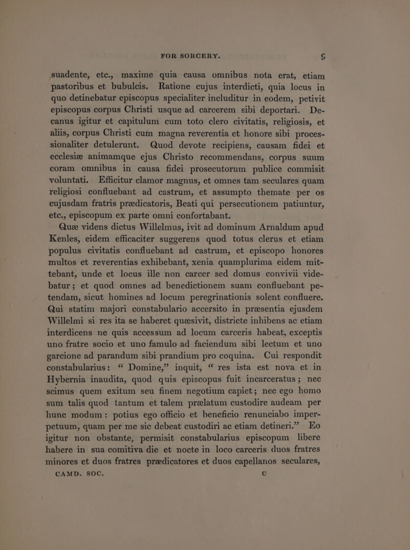 suadente, etc, maxime quia causa omnibus nota erat, etiam pastoribus et bubulcis. Ratione cujus interdicti, quia locus in quo detinebatur episcopus specialiter includitur in eodem, petivit episcopus corpus Christi usque ad carcerem sibi deportari. De- canus igitur et capitulum cum toto clero civitatis, religiosis, et alis, corpus Christi cum magna reverentia et honore sibi proces- sionaliter detulerunt. Quod devote recipiens, causam fidei et ecclesie; animamque ejus Christo recommendans, corpus suum coram omnibus in causa fidei prosecutorum publice commisit voluntati. Efficitur clamor magnus, et omnes tam seculares quam religiosi confluebant ad castrum, et assumpto themate per os cujusdam fratris preedicatoris, Beati qui persecutionem patiuntur, etc., episcopum ex parte omni confortabant. Que videns dictus Willelmus, ivit ad dominum Arnaldum apud Kenles, eidem efficaciter suggerens quod totus clerus et etiam populus civitatis confluebant ad castrum, et episcopo honores multos et reverentias exhibebant, xenia quamplurima eidem mit- tebant, unde et locus ille non carcer sed domus convivii vide- batur; et quod omnes ad benedictionem suam confluebant pe- tendam, sicut homines ad locum peregrinationis solent confluere. Qui statim majori constabulario accersito in presentia ejusdem Willelmi si res ita se haberet queesivit, districte inhibens ac etiam interdicens ne quis accessum ad locum carceris habeat, exceptis uno fratre socio et uno famulo ad faciendum sibi lectum et uno garcione ad parandum sibi prandium pro coquina. Cui respondit constabularius: * Domine, inquit, * res ista est nova et in Hybernia inaudita, quod quis episcopus fuit incarceratus; nec scimus quem exitum seu finem negotium capiet; nec ego homo sum talis quod tantum et talem prelatum custodire audeam per hune modum: potius ego officio et beneficio renunciabo imper- petuum, quam per me sic debeat custodiri ac etiam detineri. Eo igitur non obstante, permisit constabularius episcopum libere habere in sua comitiva die et nocte in loco carceris duos fratres minores et duos fratres preedicatores et duos capellanos seculares, CAMD. SOC. €