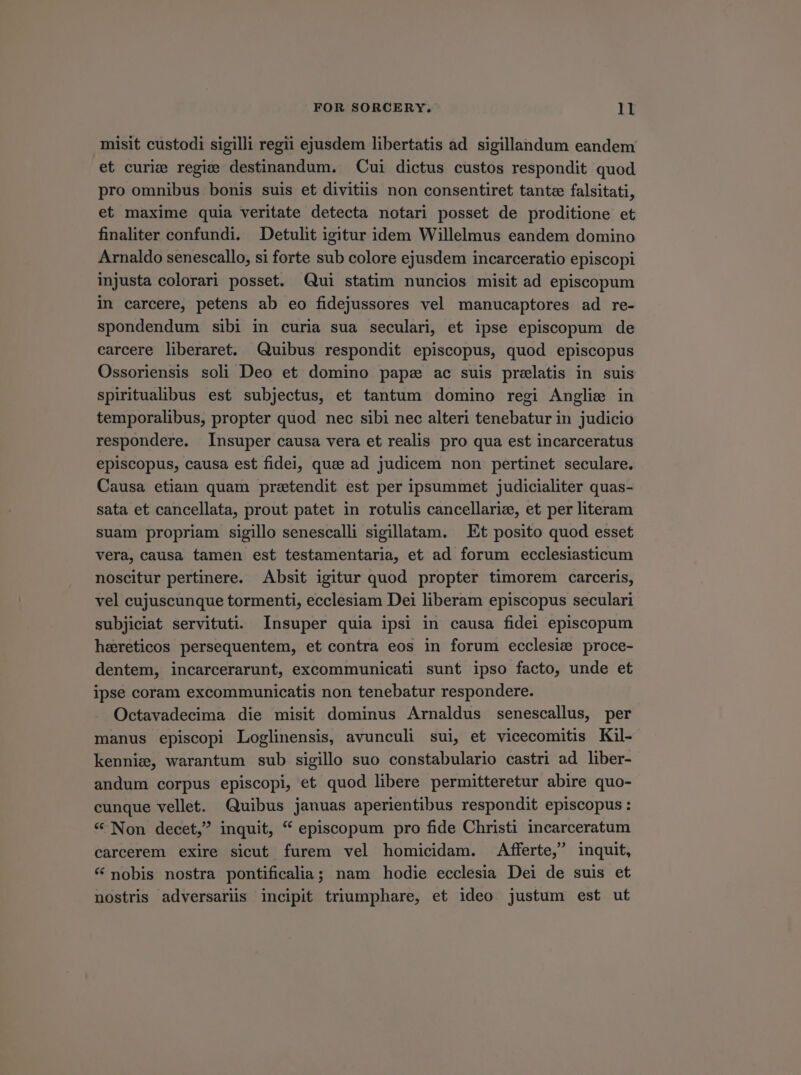 misit custodi sigilli regii ejusdem libertatis ad sigillandum eandem et curie regie destinandum. Cui dictus custos respondit quod pro omnibus bonis suis et divitiis non consentiret tantce falsitati, et maxime quia veritate detecta notari posset de proditione et finaliter confundi. Detult igitur idem Willelmus eandem domino Arnaldo senescallo, si forte sub colore ejusdem incarceratio episcopi injusta colorari posset. (Qui statim nuncios misit ad episcopum in carcere, petens ab eo fidejussores vel manucaptores ad re- spondendum sibi in curia sua seculari, et ipse episcopum de carcere liberaret. Quibus respondit episcopus, quod episcopus Ossoriensis soli Deo et domino papae ac suis prelatis in suis spiritualibus est subjectus, et tantum domino regi Anglie in temporalibus, propter quod nec sibi nec alteri tenebatur in judicio respondere. Insuper causa vera et realis pro qua est incarceratus episcopus, causa est fidei, quee ad judicem non pertinet seculare. Causa etiam quam pretendit est per ipsummet judicialiter quas- sata et cancellata, prout patet in rotulis cancellariz, et per literam suam propriam sigillo senescalli sigillatam. — Et posito quod esset vera, causa tamen est testamentaria, et ad forum ecclesiasticum noscitur pertinere. Absit igitur quod propter timorem carceris, vel cujuscunque tormenti, ecclesiam Dei liberam episcopus seculari subjiciat servituti. Insuper quia ipsi in causa fidei episcopum hereticos persequentem, et contra eos in forum ecclesie proce- dentem, incarcerarunt, excommunicati sunt ipso facto, unde et ipse coram excommunicatis non tenebatur respondere. Octavadecima die misit dominus Arnaldus senescallus, per manus episcopi Loglinensis, avunculi sui, et vicecomitis Kil- kennie, warantum sub sigillo suo constabulario castri ad liber- andum corpus episcopi et quod libere permitteretur abire quo- cunque vellet. Quibus januas aperientibus respondit episcopus: * Non decet, inquit, € episcopum pro fide Christi incarceratum carcerem exire sicut furem vel homicidam. Afferte, inquit, * nobis nostra pontificalia; nam hodie ecclesia Dei de suis et nostris adversarüs incipit triumphare, et ideo justum est ut