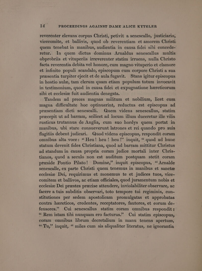 reverenter elevans corpus Christi, petivit a senescallo, justiciario; vicecomite, et ballivis, quod ob reverentiam et amorem Christi quem tenebat in manibus, audientia in causa fidei sibi concede- retur. In quem dictus dominus Arnaldus senescallus multis obprobriis et vituperiis irreverenter statim irruens, nulla Christo facta reverentia debita vel honore, cum magno vituperio et clamore et infinito populi scandalo, episcopum cum corpore Christi a sua presentia turpiter ejecit et de aula fugavit. Stans igitur episcopus in hostio aule, tam clerum quam etiam populum totum invocavit in testimonium, quod in causa fidei et expugnatione hereticorum sibi et ecclesie fuit audientia denegata. Tandem ad preces magnas militum et nobihum, licet cum magna difficultate hoc optinuerint, reductus est episcopus ad presentiam dieti senescali. Quem videns senescallus, statim precepit ut ad barram, scilicet ad locum illum duceretur ille vilis rusticus trutannus de Anglia, cum suo hordys quem portat in manibus, ubi stare consueverunt latrones et rei quando pro suis flagitiis debent judicari. Quod videns episcopus, respondit coram omnibus alta voce: * Heu! heu! heu  inquit, * quod ad hunc statum devenit fides Christiana, quod ad barram mittitur Christus ad standum in causa propria coram judice mortali inter Chris- tianos, quod a seculo non est auditum postquam stetit coram preside Pontio Pilato! Domine, inquit episcopus, . * Arnalde senescalle, ex parte Christi quem tenemus in manibus et sancte ecclesie Dei, requirimus et monemus te et judices tuos, vice- comitem et ballivos, ac etiam officiales, quod juramentum nobis et ecclesi&amp;e Dei preestes preecise attendere, inviolabiliter observare, ac facere a tuis subditis observari, toto tempore tui regiminis, con- stitutiones per sedem apostolicam promulgatas et approbatas contra hereticos, credentes, receptatores, fautores, et eorum de- fensores. Cui senescallus statim coram omnibus respondit: * Rem istam tibi nunquam ero facturus. Cui statim episcopus, coram omnibus librum decretalium in manu tenens apertum, * Tu, inquit, * miles cum sis aliqualiter literatus, ne ignorantia