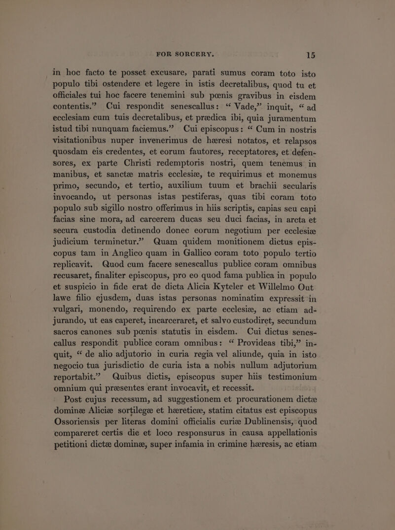 in hoc facto te posset excusare, parati sumus coram toto isto populo tibi ostendere et legere in istis decretalibus, quod tu et officiales tui hoc facere tenemini sub poenis gravibus in eisdem contentis. Cui respondit senescallus: ** Vade, inquit, * ad ecclesiam cum tuis decretalibus, et preedica ibi, quia juramentum istud tibi nunquam faciemus. — Cui episcopus: * Cum in nostris visitationibus nuper invenerimus de haresi notatos, et relapsos quosdam eis credentes, et eorum fautores, receptatores, et defen- sores, ex parte Christi redemptoris nostri, quem tenemus in manibus, et sancte matris ecclesie, te requirimus et monemus primo, secundo, et tertio, auxilium tuum et brachii secularis invocando, ut personas istas pestiferas, quas tibi coram toto populo sub sigillo nostro offerimus in hiis scriptis, capias seu capi facias sine mora, ad carcerem ducas seu duci facias, in arcta et secura custodia detinendo donec eorum negotium per ecclesiz judicium terminetur Quam quidem monitionem dictus epis- copus tam in Anglico quam in Gallico coram toto populo tertio replicavit. Quod cum facere senescallus publice coram omnibus recusaret, finaliter episcopus, pro eo quod fama publica in populo et suspicio in fide erat de dicta Alicia Kyteler et Willelmo Out lawe filio ejusdem, duas istas personas nominatim expressit in vulgari, monendo, requirendo ex parte ecclesie, ac etiam ad- jurando, ut eas caperet, incarceraret, et salvo custodiret, secundum sacros canones sub poenis statutis in eisdem. Cui dictus senes- callus respondit publice coram omnibus: *^Provideas tibi, in- quit, * de alio adjutorio in curia regia vel aliunde, quia in isto negocio tua jurisdictio de curia ista a nobis nullum adjutorium reportabit. 7 Quibus dictis, episcopus super hiis testimonium omnium qui preesentes erant invocavit, et recessit. Post cujus recessum, ad suggestionem et procurationem MTM domine Alicie sortilegc et heretice, statim citatus est episcopus Ossoriensis per literas domini officialis curie Dublinensis,: quod compareret certis die et loco responsurus in causa appellationis petitioni dictee domine, super infamia in crimine haeresis, ac etiam