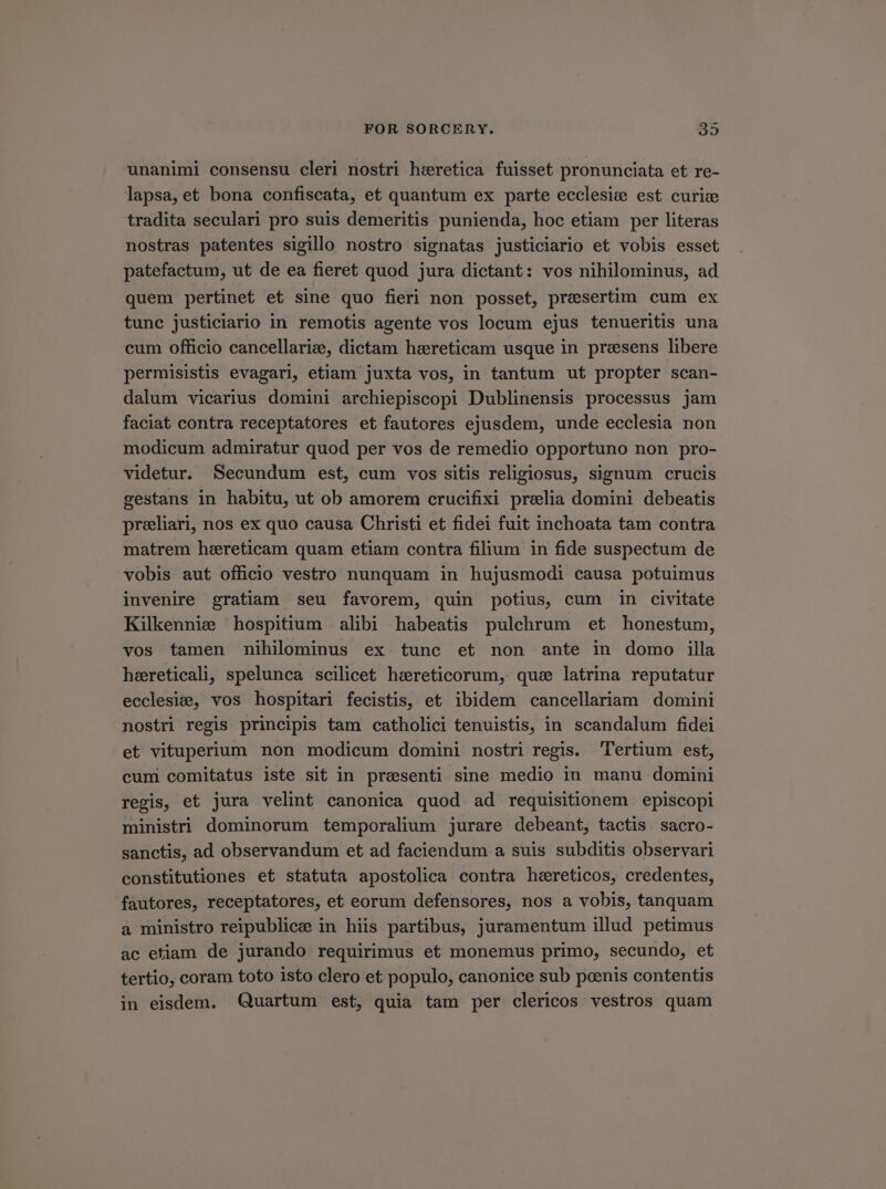 unanimi consensu cleri nostri heretica fuisset pronunciata et re- lapsa, e£ bona confiscata, et quantum ex parte ecclesie est curie tradita seculari pro suis demeritis punienda, hoc etiam per literas nostras patentes sigillo nostro signatas justiclario et vobis esset patefactum, ut de ea fieret quod jura dictant: vos nihilominus, ad quem pertinet et sine quo fieri non posset, presertim cum ex tunc justiciario in remotis agente vos locum ejus tenueritis una cum officio cancellari:, dictam hereticam usque in presens libere permisistis evagari, etiam juxta vos, in tantum ut propter scan- dalum vicarius domini archiepiscopi Dublinensis processus jam faciat contra receptatores et fautores ejusdem, unde ecclesia non modicum admiratur quod per vos de remedio opportuno non pro- videtur. Secundum est, cum vos sitis religiosus, signum crucis gestans in habitu, ut ob amorem crucifixi prelia domini debeatis preliari, nos ex quo causa Christi et fidei fuit inchoata tam contra matrem hereticam quam etiam contra filium in fide suspectum de vobis aut officio vestro nunquam in hujusmodi causa potuimus invenire gratiam seu favorem, quin potius, cum in civitate Kilkennie hospitium alibi habeatis pulchrum et honestum, vos tamen nihilominus ex tunc et non ante in domo illa heretical, spelunca scilicet haereticorum, quce latrina reputatur ecclesi:e, vos hospitari fecistis, et ibidem cancellariam domini nostri regis principis tam catholici tenuistis, in scandalum fidei et vituperium non modicum domini nostri regis. 'l'ertium est, cum comitatus iste sit in presenti sine medio in manu domini regis, et jura velint canonica quod ad requisitionem | episcopi ministri dominorum temporalium jurare debeant, tactis sacro- sanctis, ad observandum et ad faciendum a suis subditis observari constitutiones et statuta apostolica contra hereticos, credentes, fautores, receptatores, et eorum defensores, nos a vobis, tanquam a ministro reipublice in hiis partibus, juramentum illud petimus àc etiam de jurando requirimus et monemus primo, secundo, et tertio, coram toto isto clero et populo, canonice sub poenis contentis in eisdem. Quartum est, quia tam per clericos vestros quam