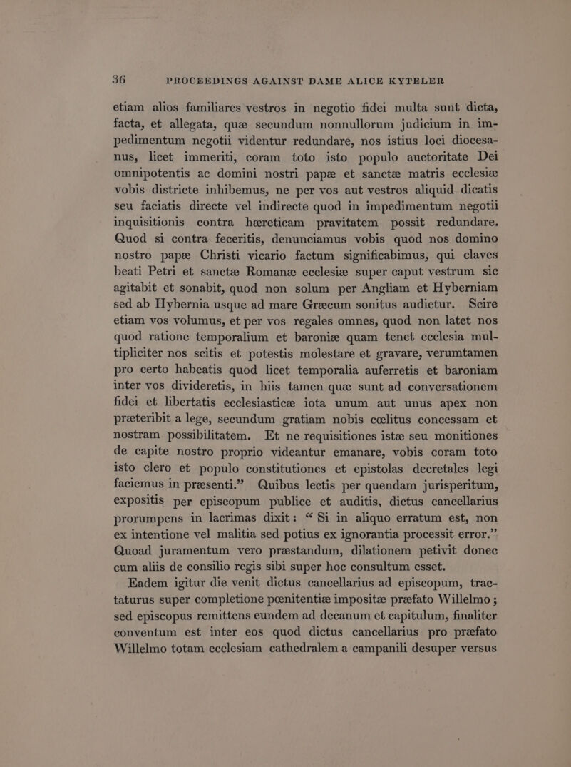 etiam alios familiares vestros in negotio fidei multa sunt dicta, facta, et allegata, quae secundum nonnullorum judicium in im- pedimentum negotii videntur redundare, nos istius loci diocesa- nus, licet immeriti, coram toto isto populo auctoritate Dei omnipotentis ac domini nostri pape et sancte matris ecclesie vobis districte inhibemus, ne per vos aut vestros aliquid dicatis seu faciatis directe vel indirecte quod in impedimentum negotii inquisitionis contra heereticam pravitatem possit redundare. Quod si contra feceritis, denunciamus vobis quod nos domino nostro papse Christi vicario factum significabimus, qui claves beati Petri et sancte Romans ecclesie super caput vestrum sic agitabit et sonabit, quod non solum per Angliam et Hyberniam sed ab Hybernia usque ad mare Graecum sonitus audietur. Scire etiam vos volumus, et per vos regales omnes, quod non latet nos quod ratione temporalium et baronie quam tenet ecclesia mul- tipliciter nos scitis et potestis molestare et gravare, verumtamen pro certo habeatis quod licet temporalia auferretis et baroniam inter vos divideretis, in hiis tamen qua sunt ad conversationem fidei et libertatis ecclesiasticee iota unum aut unus apex non preeteribit a lege, secundum gratiam nobis coelitus concessam et nostram. possibilitatem. | Et ne requisitiones istcte seu monitiones de capite nostro proprio videantur emanare, vobis coram toto isto clero et populo constitutiones et epistolas decretales legi faciemus in presenti? Quibus lectis per quendam jurisperitum, expositis per episcopum publice et auditis, dictus cancellarius prorumpens in lacrimas dixit: * Si in aliquo erratum est, non ex intentione vel malitia sed potius ex ignorantia processit error. Quoad juramentum vero prasstandum, dilationem petivit donec cum aliis de consilio regis sibi super hoc consultum esset. Eadem igitur die venit dictus cancellarius ad episcopum, trac- taturus super completione poenitenticde impositze praefato Willelmo ; sed episcopus remittens eundem ad decanum et capitulum, finaliter conventum est inter eos quod dictus cancellarius pro prefato Willelmo totam ecclesiam cathedralem a campanili desuper versus