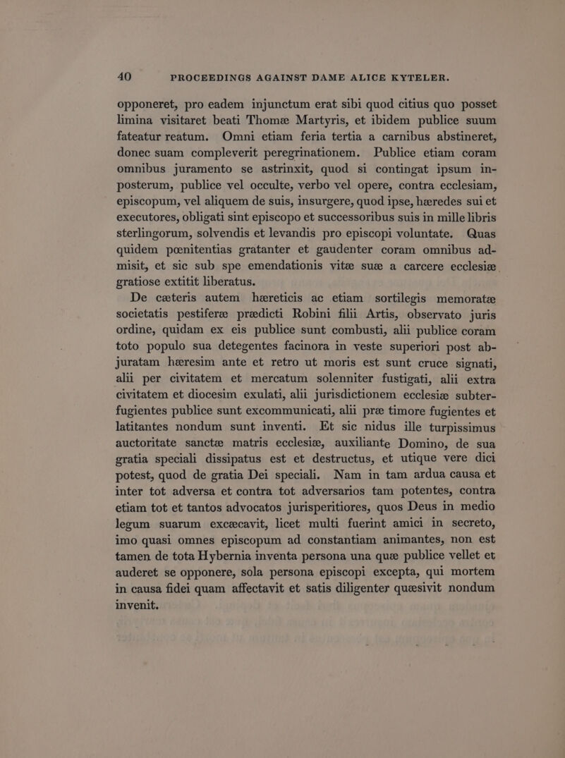 opponeret, pro eadem injunctum erat sibi quod citius quo posset limina visitaret beati Thome Martyris, et ibidem publice suum fateatur reatum. Omni etiam feria tertia a carnibus abstineret, donec suam compleverit peregrinationem. Publice etiam coram omnibus juramento se astrinxit, quod si contingat ipsum in- posterum, publice vel occulte, verbo vel opere, contra ecclesiam, episcopum, vel aliquem de suis, insuvgere, quod ipse, haeredes sui et executores, obligati sint episcopo et successoribus suis in mille libris sterlingorum, solvendis et levandis pro episcopi voluntate. Quas quidem poenitentias gratanter et gaudenter coram omnibus ad- misit, et sic sub spe emendationis vitee suc a carcere ecclesie. gratiose extitit liberatus. De caeteris autem haereticis ac etiam sortilegis memoratae societatis pestifere preedieti Robini filü Artis, observato juris ordine, quidam ex eis publice sunt combusti, alii publice coram toto populo sua detegentes facinora in veste superiori post ab- juratam haeresim ante et retro ut moris est sunt cruce signati, ali per civitatem et mercatum solenniter fustigati, alii extra civitatem et diocesim exulati, alii jurisdictionem ecclesie subter- fugientes publice sunt excommunicati, alii pre timore fugientes et latitantes nondum sunt inventi. Et sic nidus ille turpissimus auctoritate sancte matris ecclesie, auxiliante Domino, de sua gratia speciali dissipatus est et destructus, et utique vere dici potest, quod de gratia Dei speciali. Nam in tam ardua causa et inter tot adversa et contra tot adversarios tam potentes, contra etiam tot et tantos advocatos jurisperitiores, quos Deus in medio legum suarum excecavit, lice£ multi fuerint amici in secreto, imo quasi omnes episcopum ad constantiam animantes, non est tamen de tota Hybernia inventa persona una que publice vellet et auderet se opponere, sola persona episcopi excepta, qui mortem in causa fidei quam affectavit et satis diligenter quaesivit nondum invenit.