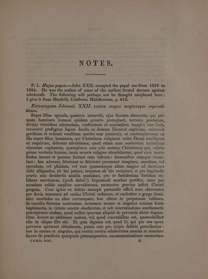 NOTES. P.1. Hujus papce.—John XXII. occupied the papal see from 1316 to 1934. He was the author of some of the earliest formal decrees against witeheraft. The following will perhaps not be thought misplaced here; I give it from Binsfeld, Confessio Maleficorum, p. 612. JExwtravagans Johannis X XII. contra magos magicasque supersti- tiones. Super ilius specula, quamvis immeriti, ejus favente elementia, qui pri- mum hominem humani quidem generis protoplasti, terrenis pr:latum, divinis virtutibus adornatum, conformem et consimilem imagini sus fecit, revocavit profugum legem dando, ac demum liberavit captivum, reinvenit perditum et redemit venditum merito su: passionis, ut contemplaremur ex illa super filios hominum, qui Christiane religionis cultu Deum intelligunt et requirunt, dolenter advertimus, quod etiam cum nostrorum turbatione viscerum cogitamus, quamplures esse solo nomine Christianos qui, relicto primo veritatis lumine, tanta erroris caligine obnubilantur, quod cum morte foedus ineunt et pactum faciunt cum inferno: demonibus namque immo- lant: hos adorant, fabricant ac fabricari procurant imagines, annulum, vel speculum, vel phialam, vel rem quamcunque aliam magice ad daemones inibi alligandos, ab his petunt, responsa ab his recipiunt, et pro implendis pravis suis desideriis auxilia postulant, pro re foetidissima feetidam ex- hibent servitutem, (proh dolor!) hujusmodi morbus pestifer, nunc per mundum solido amplius convalescens, successive gravius inficit Christi gregem. Cum igitur ex debito suscepti pastoralis officii oves oberrantes per devia teneamur ad caulas Christi reducere, et excludere a grege domi- nico morbidas ne alias corrumpant, hoc edicto in perpetuum valituro, de consilio fratrum nostrorum, monemus omnes et singulos renatos fonte baptismatis, in virtute sancte» obedienti:, et sub interminatione anathematis pracipientes eisdem, quod nullus ipsorum aliquid de perversis dictis dogma- tibus docere ac addiscere audeat, vel, quod execrabilius est, quomodolibet alio in aliquo illis uti. Et quia dignum est, quod hi, qui per sua opera perversa spernunt altissimum, poenis suis pro culpis debitis percellantur : nos in omnes et, singulos, qui contra nostra saluberrima monita et mandata facere de przedictis quicequam preesumpserint, excommunicationis sententiam CAMD. $0C, G