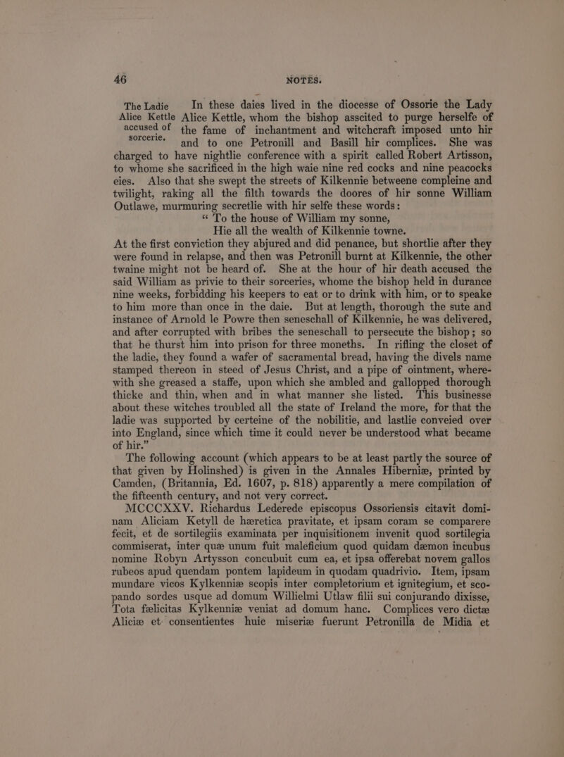 TheLadie . In these daies lived in the diocesse of Ossorie the Lady Alice Kettle Alice Kettle, whom the bishop asscited to purge herselfe of accused of the fame of inchantment and witcheraft imposed unto hir 99^. and to one Petronill and Basill hir complices. She was charged to have nightlie conference with a spirit called Robert Artisson, to whome she sacrificed in the high waie nine red cocks and nine peacocks eles. Also that she swept the streets of Kilkennie betweene compleine and twilight, raking all the filth towards the doores of hir sonne William Outlawe, murmuring secretlie with hir selfe these words: * ''o the house of William my sonne, Hie all the wealth of Kilkennie towne. At the first conviction they abjured and did penance, but shortlie after they were found in relapse, and then was Petronill burnt at. Kilkennie, the other twaine might not be heard of. She at the hour of hir death accused the said William as privie to their sorceries, whome the bishop held in durance nine weeks, forbidding his keepers to eat or to drink with him, or to speake to him more than once in the daie. But at length, thorough the sute and instance of Arnold le Powre then seneschall of Kilkennie, he was delivered, and after corrupted with bribes the seneschall to persecute the bishop; so that he thurst him into prison for three moneths. In rifling the closet of the ladie, they found a wafer of sacramental bread, having the divels name stamped thereon in steed of Jesus Christ, and a pipe of ointment, where- with she greased a staffe, upon which she ambled and gallopped thorough thieke and thin, when and in what manner she listed. This businesse about these witches troubled all the state of Ireland the more, for that the ladie was supported by certeine of the nobilitie, and lastlie conveied over into England, since which time it could never be understood what became of hir. The following account (which appears to be at least partly the source of that given by Holinshed) is given in the Annales Hibernie, printed by Camden, (Britannia, Ed. 1607, p. 818) apparently a mere compilation of the fifteenth century, and not very correct. MCCCXXV. Richardus Lederede episcopus Ossoriensis citavit domi- nam Aliciam Ketyll de hzretica pravitate, et ipsam coram se comparere fecit, et de sortilegiis examinata per inquisitionem invenit quod sortilegia commiserat, inter quze unum fuit maleficium quod quidam daemon incubus nomine Robyn Artysson concubuit cum ea, et ipsa offerebat novem gallos rubeos apud quendam pontem lapideum in quodam quadrivio. Item, ipsam mundare vieos Kylkennis scopis inter completorium et ignitegium, et sco- pando sordes usque ad domum Willielmi Utlaw filii sui conjurando dixisse, Tota felicitas Kylkennie veniat ad domum hanc. Complices vero dicte Alicie et. consentientes huie miserie fuerunt Petronila de Midia et