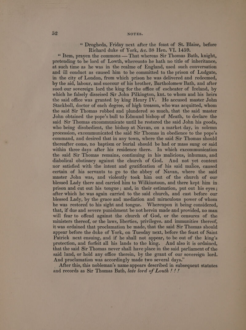 [51 tS * Drogheda, Friday next after the feast of St. Blaise, before Richard duke of York, &amp;c. 38 Hen. VI. 1459. * [tem, prayen the commons — That whereas Sir Thomas Bath, knight, pretending to be lord of Lowth, whereunto he hath no title of inheritance, at such time as he was in the realme of England, used such conversation and ill conduct as caused him to be committed to the prison of Ludgate, in the city of London, from which prison he was delivered and redeemed, by the aid, labour, and succour of his brother, Bartholomew Bath, and after sued our sovereign lord the king for the office of escheater of Ireland, by which he falsely disseised Sir John Pilkington, knt. to whom and his heirs the said office was granted by king Henry IV. He accused master John Stackboll, doctor of each degree, of high treason, who was acquitted, whom the said Sir Thomas robbed and plundered so much, that the said master John obtained the pope's bull to Edmund bishop of Meath, to declare the said Sir Thomas excommunicate until he restored the said John his goods, who being disobedient, the bishop at Navan, on a market day, in solemn procession, excommunicated the said Sir Thomas in obedience to the pope's command, and desired that in any town, where the said Sir Thomas should thereafter come, no baptism or burial should be had or mass sung or said within three days after his residence there. In which excommunication the said Sir Thomas remains, continuing in his malicious, inhuman, and diabolical obstinacy against the church of God. And not yet content nor satisfied with the intent and gratification of his said malice, caused certain of his servants to go to the abbey of Navan, where the said master John was, and violently took him out of the church of our blessed Lady there and carried him to Wilkinstoun, and there kept him in prison and cut out his tongue; and, in their estimation, put out his eyes; after which he was again carried to the said church, and cast before our blessed Lady, by the grace and mediation and miraculous power of whom he was restored to his sight and tongue. Whereupon it being considered, that, if due and severe punishment be not herein made and provided, no man will fear to offend against the church of God, or the censures of the ministers thereof, or the laws, liberties, privileges. and immunities thereof, it was ordained that proclamation be made, that the said Sir Thomas should appear before the duke of York, on Tuesday next, before the feast of Saint Patriek next ensuing, and if he shall not appear, to be out of the king's protection, and forfeit all his lands to the king. And also it is ordained, that the said Sir Thomas never shall have place in the said parliament of the said land, or hold any office therein, by the grant of our sovereign lord. And proclamation was accordingly made two several days. . After this, this nobleman's name appears described in subsequent statutes and records as Sir Thomas Bath, /ate lord of Louth ! ! /