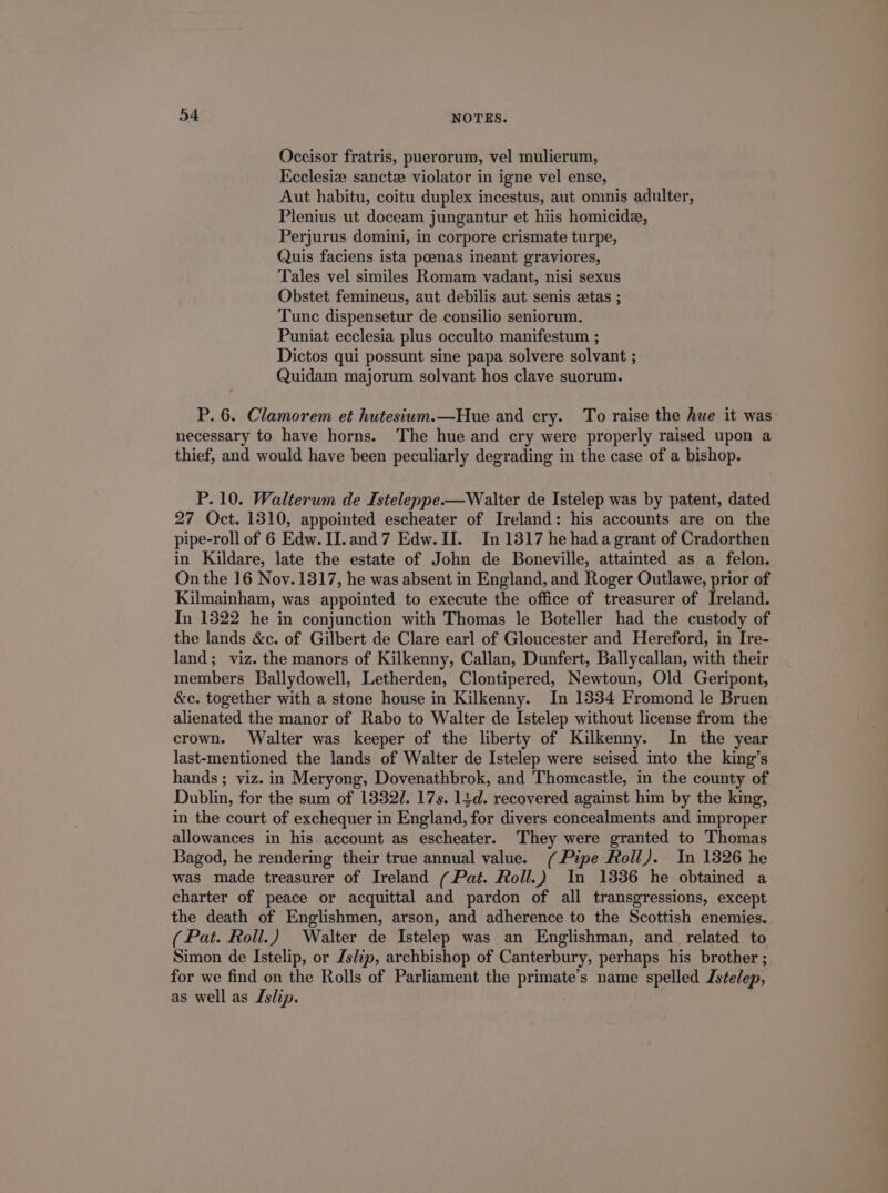 Occisor fratris, puerorum, vel mulierum, Ecclesi: sancte violator in igne vel ense, Aut habitu, coitu duplex incestus, aut omnis adulter, Plenius ut doceam jungantur et hiis homicidze, Perjurus domini, in corpore crismate turpe, Quis faciens ista poenas ineant graviores, Tales vel similes Romam vadant, nisi sexus Obstet femineus, aut debilis aut senis setas ; Tunc dispensetur de consilio seniorum. Puniat ecclesia plus occulto manifestum ; Dictos qui possunt sine papa solvere solvant ; Quidam majorum solvant hos clave suorum. P. 6. Clamorem et hutesium.—Houe and cry. To raise the hue it was necessary to have horns. The hue and cry were properly raised upon a thief, and would have been peculiarly degrading in the case of a bishop. P. 10. Walterum de Isteleppe.—Walter de Istelep was by patent, dated 27 Oct. 1310, appointed escheater of Ireland: his accounts are on the pipe-roll of 6 Edw. II. and 7 Edw. II. In 1317 he hada grant of Cradorthen in Kildare, late the estate of John de DBoneville, attainted as a felon. On the 16 Nov.1317, he was absent in England, and Roger Outlawe, prior of Kilmainham, was appointed to execute the office of treasurer of Ireland. In 1322 he in conjunction with Thomas le Boteller had the custody of the lands &amp;c. of Gilbert de Clare earl of Gloucester and Hereford, in Ire- land; viz. the manors of Kilkenny, Callan, Dunfert, Ballycallan, with their members Ballydowell, Letherden, Clontipered, Newtoun, Old Geripont, &amp;c. together with a stone house in Kilkenny. In 1334 Fromond le Bruen alienated the manor of Rabo to Walter de Istelep without license from the crown. Walter was keeper of the liberty of Kilkenny. In the year last-mentioned the lands of Walter de Istelep were seised into the king's hands; viz. in Meryong, Dovenathbrok, and 'Thomcastle, in the county of Dublin, for the sum of 1339/7. 17s. 13d. recovered against him by the king, in the court of exchequer in England, for divers concealments and improper allowances in his account as escheater. They were granted to Thomas Bagod, he rendering their true annual value. (/ Pipe Roll). In 1326 he was made treasurer of Ireland ( Pat. Roll.) In 1336 he obtained a charter of peace or acquittal and pardon of all transgressions, except the death of Englishmen, arson, and adherence to the Scottish enemies. ( Pat. Roll.) Walter de Istelep was an Englishman, and related to Simon de Istelip, or Zs/ip, archbishop of Canterbury, perhaps his brother; for we find on the Rolls of Parliament the primate's name spelled Zselep, as well as Zslip.