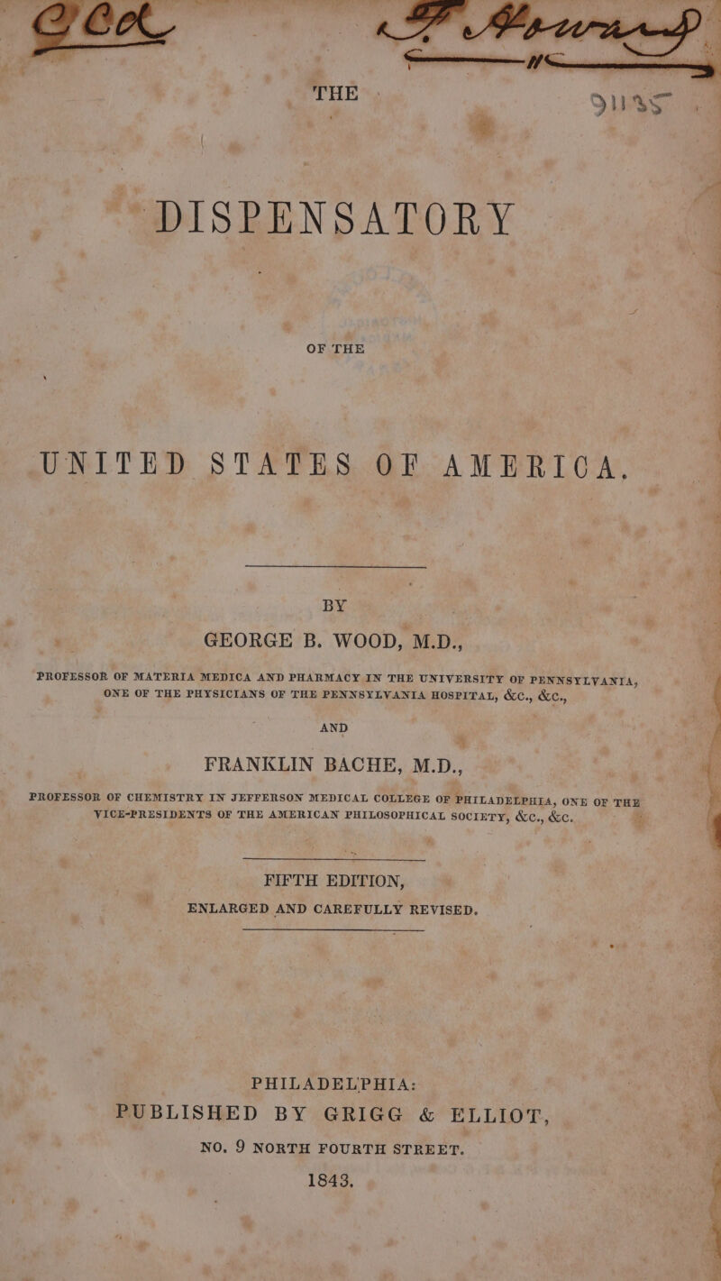 OF THE UNITED STATES OF AMERICA, ee i GEORGE B. WOOD, M.D., PROFESSOR OF MATERIA MEDICA AND PHARMACY IN THE UNIVERSITY OF PENNSYLVANIA, ONE OF THE PHYSICIANS OF THE PENNSYLVANIA HOSPITAL, &amp;C., &amp;c., AND FRANKLIN BACHE, M.D., PROFESSOR OF CHEMISTRY IN JEFFERSON MEDICAL COLLEGE OF PHILADELPHIA, ONE OF THE VICE-PRESIDENTS OF THE AMERICAN PHILOSOPHICAL socrETY, &amp;c., &amp;c. FIFTH EDITION, ENLARGED AND CAREFULLY REVISED. : PHILADELPHIA: PUBLISHED BY GRIGG &amp; ELLIOT, NO. 9 NORTH FOURTH STREET. 1843,