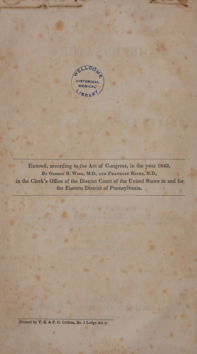 * © \ G AN | HISTORICAL . \ MEDICAL anne ay ‘a a Entered, according to the Act of Congress, in the year 1843, By Grorex B. Woon, M.D., axv Franwxxrn Bacaz, M.D., ¥ . in the Clerk’s Office of the District Court of the United States in and for ~ the Eastern District of Pennsylvania. ; P &amp;. ob ” - 4 7 pf @ ~ ¥