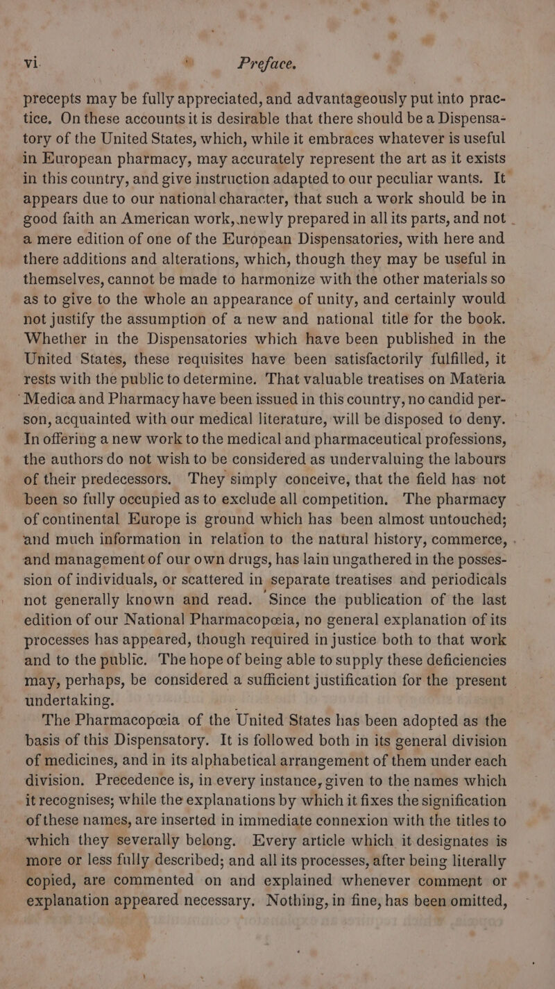 precepts may be fully appreciated, and advantageously put into prac- tice. On these accounts it is desirable that there should be a Dispensa- tory of the United States, which, while it embraces whatever is useful in European pharmacy, may accurately represent the art as it exists in this country, and give instruction adapted to our peculiar wants. It appears due to our national character, that such a work should be in - good faith an American work, newly prepared in all its parts, and not . a mere edition of one of the European Dispensatories, with here and there additions and alterations, which, though they may be useful in themselves, cannot be made to harmonize with the other materials so as to give to the whole an appearance of unity, and certainly would not justify the assumption of a new and national title for the book. Whether in the Dispensatories which have been published in the United States, these requisites have been satisfactorily fulfilled, it rests with the public to determine. That valuable treatises on Materia ‘Medica and Pharmacy have been issued in this country, no candid per- son, acquainted with our medical literature, will be disposed to deny. — In offering a new work to the medical and pharmaceutical professions, the authors do not wish to be considered as undervaluing the labours of their predecessors. They simply conceive, that the field has not been so fully occupied as to exclude all competition. The pharmacy of continental Europe is ground which has been almost untouched; and much information in relation to the natural history, commerce, . and management of our own drugs, has lain ungathered in the posses- sion of individuals, or scattered in separate treatises and periodicals not generally known and read. Since the publication of the last edition of our National Pharmacopeia, no general explanation of its processes has appeared, though required in justice both to that work and to the public. The hope of being able to supply these deficiencies may, perhaps, be considered a sufficient justification for the present undertaking. | The Pharmacopeia of the United States has been adopted as the basis of this Dispensatory. It is followed both in its general division of medicines, and in its alphabetical arrangement of them under each division. Precedence is, in every instance, given to the names which it recognises; while the explanations by which it fixes the signification of these names, are inserted in immediate connexion with the titles to which they severally belong. Every article which it designates is more or less fully described; and all its processes, after being literally copied, are commented on and explained whenever comment or explanation appeared necessary. Nothing, in fine, has been omitted,