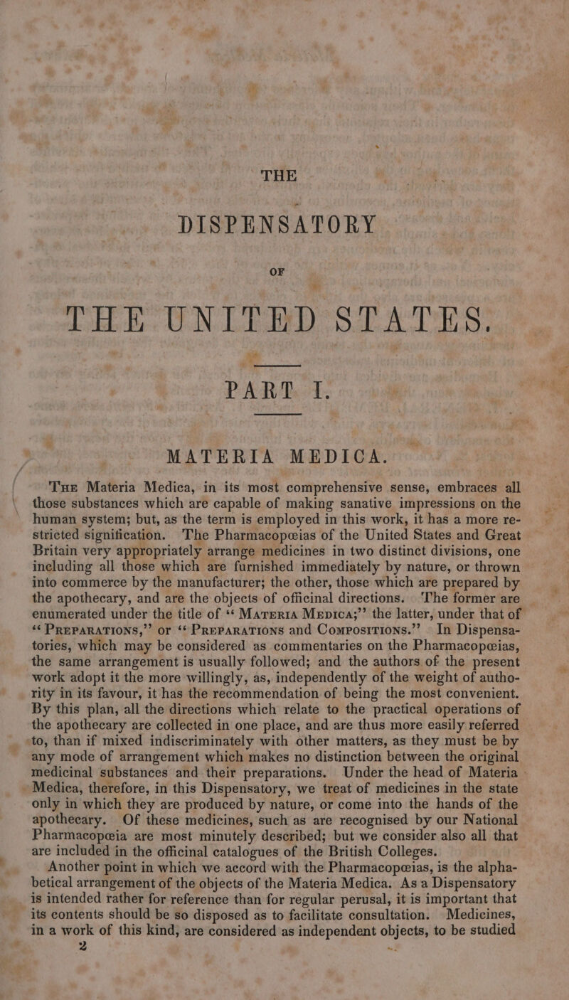 THE DISPENSATORY OF THE UNITED STATES. Vial ‘4 PART 4. MATERIA MEDICA. Tue Materia Medica, in its most comprehensive sense, embraces all those substances which are capable of making sanative impressions on the human system; but, as the term is employed in this work, it has a more re- stricted signification. The Pharmacopeeias of the United States and Great Britain very appropriately arrange medicines in two distinct divisions, one including all those which are furnished immediately by nature, or thrown into commerce by the manufacturer; the other, those which are prepared by the apothecary, and are the objects of officinal directions. ‘The former are enumerated under the title of «*‘ Marerra Mepica;’’ the latter, under that of ‘‘ PREPARATIONS,” or ‘* PREPARATIONS and Compositions.”’ - In Dispensa- tories, which may be considered as commentaries on the Pharmacopwias, the same arrangement is usually followed; and the authors.of the present work adopt it the more willingly, as, independently of the weight of autho- rity in its favour, it has the recommendation of being the most convenient. By this plan, all the directions which relate to the practical operations of the apothecary are collected in one place, and are thus more easily referred to, than if mixed indiscriminately with other matters, as they must be by any mode of arrangement which makes no distinction between the original medicinal substances and their preparations. Under the head of Materia — Medica, therefore, in this Dispensatory, we treat of medicines in the state only in which they are produced by nature, or come into the hands of the apothecary. Of these medicines, such as are recognised by our National Pharmacopeia are most minutely described; but we consider also all that are included in the officinal catalogues of the British Colleges. Another point in which we accord with the Pharmacopeias, is the alpha- betical arrangement of the objects of the Materia Medica. As a Dispensatory is intended rather for reference than for regular perusal, it is important that its contents should be so disposed as to facilitate consultation. Medicines, in a work of this kind, are considered as independent objects, to be studied pi Men