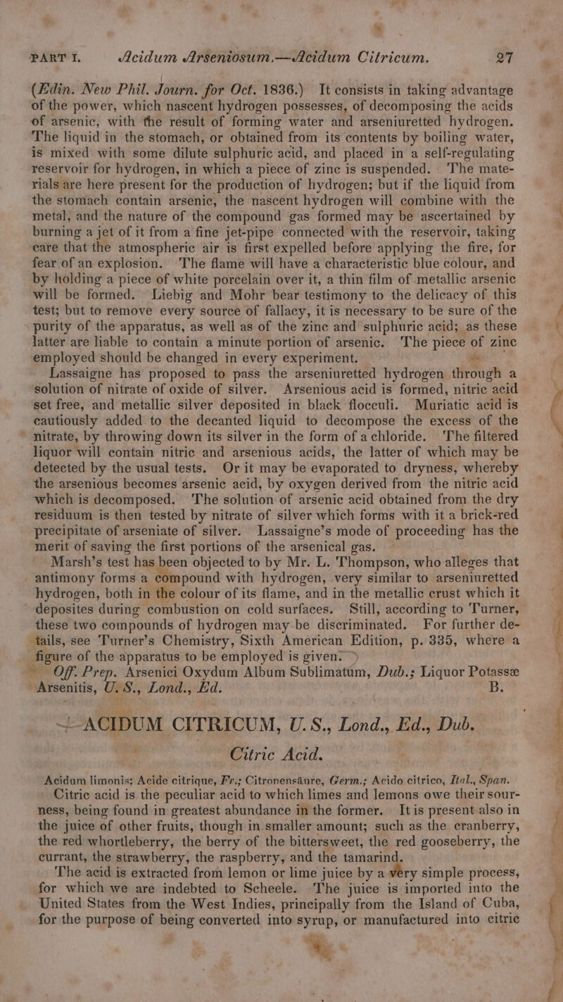 * PART I. Acidum Arseniosum,—Acidum Citricum. Q7 (Edin. New Phil. Journ. for Oct. 1836.) It consists in taking advantage of the power, which nascent hydrogen possesses, of decomposing the acids of arsenic, with the result of forming water and arseniuretted hydrogen. The liquid in the stomach, or obtained from its contents by boiling water, is mixed with some dilute sulphuric acid, and placed in a self-regulating reservoir for hydrogen, in which a piece of zine is suspended. ‘The mate- rials are here present for the production of hydrogen; but if the liquid from the stomach contain arsenic, the nascent hydrogen will combine with the metal, and the nature of the compound gas formed may be ascertained by burning a jet of it from.a fine jet-pipe connected with the reservoir, taking eare that the atmospheric air is first expelled before applying the fire, for fear of an explosion. The flame will have a characteristic blue colour, and by holding a piece of white porcelain over it, a thin film of metallic arsenic will be formed. Liebig and Mohr bear testimony to the delicacy of this test; but to remove every source of fallacy, it is necessary to be sure of the purity of the apparatus, as well as of the zinc and sulphuric acid; as these latter are liable to contain a minute portion of arsenic. The piece of zinc employed should be changed in every experiment. me Lassaigne has proposed to pass the arseniuretted hydrogen through a solution of nitrate of oxide of silver. Arsenious acid is formed, nitric acid set free, and metallic silver deposited in black flocculi. Muriatic acid is cautiously added to the decanted liquid to decompose the excess of the ~ nitrate, by throwing down its silver in the form of achloride. ‘The filtered liquor will contain nitric and arsenious acids, the latter of which may be detected by the usual tests. Orit may be evaporated to dryness, whereby the arsenious becomes arsenic acid, by oxygen derived from the nitric acid which is decomposed. The solution of arsenic acid obtained from the dry residuum is then tested by nitrate of silver which forms with it a brick-red precipitate of arseniate of silver. Lassaigne’s mode of proceeding has the merit of saving the first portions of the arsenical gas. | Marsh’s test has been objected to by Mr. L. Thompson, who alleges that antimony forms a compound with hydrogen, very similar to arseniuretted hydrogen, both in the colour of its flame, and in the metallic crust which it deposites during combustion on cold surfaces. Still, according to ‘T'urner, these two compounds of hydrogen may be discriminated. For further de- tails, see ‘Turner’s Chemistry, Sixth American Edition, P- 335, where a figure of the apparatus to be employed is given. ~ Of. Prep. Arsenici Oxydum Album Sublimatum, Dub.; Liquor Potasse - Arsenitis, U. S., Lond., Ed. B. ~ ~ACIDUM CITRICUM, U.S., Lond., kd., Dub. . : Citric Acid. Acidum limonis; Acide citrique, Fr.; Citronensaiure, Germ.; Acido citrico, Ltal., Span. Citric acid is the peculiar acid to which limes and lemons owe their sour- ness, being found in greatest abundance in the former. It is present also in the juice of other fruits, though in-smaller amount; such as the cranberry, the red whortleberry, the berry of the bittersweet, the red gooseberry, the currant, the strawberry, the raspberry, and the tamarind. The acid is extracted from lemon or lime ; juice by a very simple process, for which we are indebted to Scheele. The juice is imported into the for the purpose of being converted into syrup, or manufactured into citric an