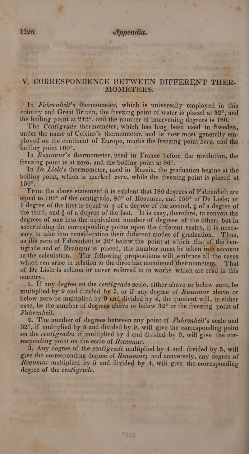‘ V. CORRESPONDENCE BETWEEN DIFFERENT. THER- MOMETERS. In Fahrenheit’s thermometer, which is universally employed in this country and Great Britain, the freezing point of water is placed at 32°, and the boiling point at 212°, and the number of intervening degrees is 180. The Centigrade thermometer, which has long been used in Sweden, under the name of Celsius’s thermometer, and is now most generally em- ployed on the continent of Europe, marks the freezing point zero, and the boiling point 100°. In Reaumur’s thermometer, used in France before the revolution, the freezing point is at zero, and the boiling point at 80°. In De Lisle’s thermometer, used in Russia, the graduation begins at the boiling point, which is marked zero, while the freezing point is placed at 150° From the above statement it is evident that 180 degrees of Fahrenheit are equal to 100° of the centigrade, 80° of Reaumur, and 150° of De Lisle; or 1 degree of the first is equal to § of a degree of the second, 4 of a degree of the third, and 8 of a degree of the last. ‘It is easy, therefore, to convert the degrees of one into the equivalent number of degrees of the other; but in ascertaining the corresponding points upon the different scales, it is neces- sary to take into consideration their different modes of graduation. Thus, as the zero of Fahrenheit is 32° below the point at which that of the ,cen- tigrade and of Reaumur is placed, this number must be taken into account in the calculation. .The following propositions will embrace all the cases which can arise in relation to the three last mentioned thermometers. That of De Lisle is seldom or never referred to in works which are read in this country. 1. If any degree on the centigrade scale, either above or below zero, be multiplied by 9 and divided by 5, or if any degree of Reawmur above or below zero be multiplied by 9 and divided by 4, the quotient will, in either case, be the number of degrees above or below 32° or the freezing point of Fahrenheit. ae : 2. The number of degrees between any point of Fahrenheit’s scale and 32°, if multiplied by 5 and divided by 9, will give the corresponding point on the centigrade; if multiplied by 4 and divided by 9, will give the cor- responding point on the scale of Reaumur. 3. Any degree of the centigrade multiplied by 4 and divided by 5, will give the corresponding degree of Reaumurs; and conversely, any degree of heaumur multiplied by 5 and divided by 4, will give the corresponding degree of the centigrade.