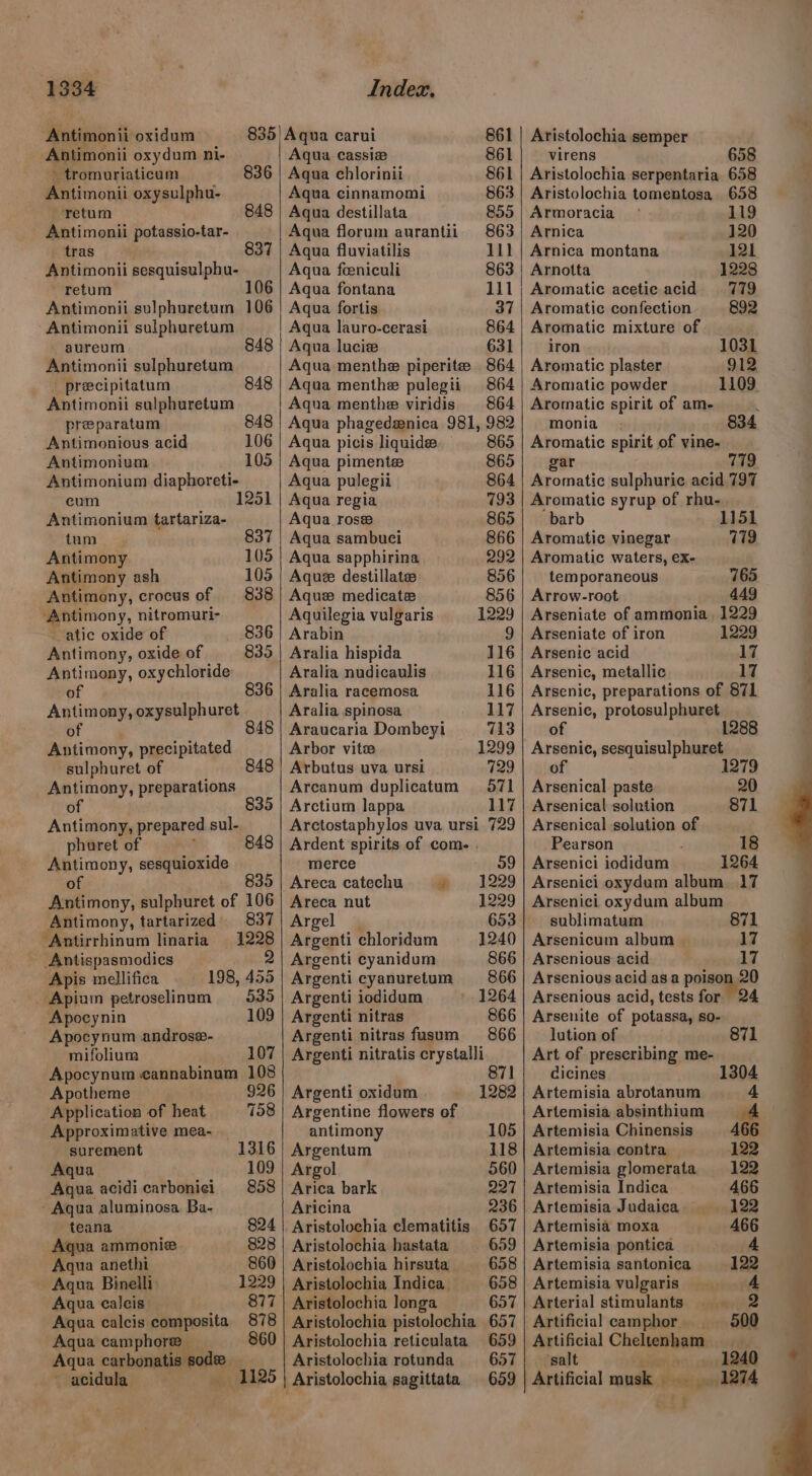 Antimonii oxidum Antimonii oxydum ni- > tromuriaticum 836 Antimonii oxysulphu- retum 848 Antimonii potassio-tar- tras 837 Antimonii sesquisulphu- retum Antimonii sulphuretum 106 -Antimonii sulphuretum aureum Antimonii sulphuretum 848 _ preecipitatum 848 Antimonii sulphuretum preparatum 848 Antimonious acid 106 Antimonium 105 Antimonium diaphoreti- eum 1251 Antimonium tartariza- tum 837 Antimony 105 Antimony ash 105 Antimony, crocus of 838 ‘Antimony, nitromuri- atic oxide of 836 Antimony, oxide of 835 Antimony, oxychloride of 836 Antimony, oxysulphuret of 4 Antimony, precipitated sulphuret of 848 Antimony, preparations . oO Antimony, prepared sul- phuret of ‘ Antimony, sesquioxide ) 835 Antimony, sulphuret of 106 Antimony, tartarized) 837 ‘Antirrhinum linaria — 1228 Antispasmodics — a Apis mellifica 198, 455 Apium petroselinum 535 Apocynin 109 Apocynum androse- mifolium 107 Apocynum cannabinum 108 Apotheme 926 Application of heat 158 Approximative mea- surement 1316 Aqua 109 Aqua acidicarbonici 858 - Aqua aluminosa Ba- —teana 824 Aqua ammonie 828 Aqua anethi 860 Aqua Binelli 1229 Aqua calcis 877 Agua calcis composita 878 Aqua camphor _ 860 Aqua carbonatis sode _ ~ acidula: 1125 Aqua carui 861 Aqua cassie 861 Agua chlorinii 861 Aqua cinnamomi 863 Aqua destillata 855 Aqua florum aurantii 863 Aqua fluviatilis 111 Aqua feniculi 863 Aqua fontana 111 Aqua fortis 37 Aqua lauro-cerasi 864 Aqua lucie 631 Aqua menthe piperite 864 Aqua menthe pulegii 864 Aqua menthe viridis 864 Aqua phagedzenica 981, 982 | Aqua picis liquide. 865 Aqua pimente 865 Aqua pulegii 864 Aqua regia 793 Aqua rose 865 Aqua sambuci 866 Aqua sapphirina 292 Aque destillate 856 Aque medicate 856 Aquilegia vulgaris 1229 Arabin 9 Aralia hispida 116 Aralia nudicaulis 116 Aralia racemosa 116 Aralia spinosa 117 Araucaria Dombeyi 713 Arbor vite 1299 Arbutus uva ursi 729 Arcanum duplicatum 571 Arctium lappa 117 Arctostaphylos uva ursi 729 Ardent spirits of com. . merce 959 Areca catechu » =: 1229 Areca nut 1229 Argel | 653 Argenti chloridum 1240 Argenti cyanidum 866 Argenti cyanuretum 866 Argenti iodidum 1264 Argenti nitras 866 Argenti nitras fusum 866 Argenti nitratis crystalli 871 Argenti oxidum 1282 Argentine flowers of antimony 105 Argentum 118 Argol 560 Arica bark 227 Aricina 236 Aristolochia clematitis. 657 Aristolochia hastata 659 Aristolochia hirsuta 658 Aristolochia Indica. 658 Aristolochia longa 657 Aristolochia pistolochia 657 Aristolochia reticulata 659 Aristolochia rotunda 657 Aristolochia semper virens 658 Aristolochia serpentaria 658 Aristolochia tomentosa 658 Armoracia 119 Arnica 120 Arnica montana 121 Arnotta 1228 Aromatic acetie acid 779 Aromatic confection 892 Aromatic mixture of iron 1031 Aromatic plaster 912 Aromatic powder 1109. Aromatic spirit of am- . monia 834 Aromatic spirit of vine- gar 779 Aromatic sulphuric acid 797 Aromatic syrup of rhu- barb 1151 Aromatic vinegar 179 Aromatic waters, ex- temporaneous 765 Arrow-root 449 Arseniate of ammonia. 1229 Arseniate of iron 1229 Arsenic acid 17 Arsenic, metallic 17 Arsenic, preparations of 871 Arsenic, protosulphuret of Arsenic, sesquisulphuret of 1 Arsenical paste Arsenical solution Arsenical solution of Pearson Arsenici iodidum Arsenici oxydum album 17 Arsenici oxydum album sublimatum il Arsenicum album | Arsenious acid Arsenious acid asa poison,20 Arsenious acid, tests for 24 Arsenite of potassa, so- lution of Art of preseribing me- 871 cicines 1304 Artemisia abrotanum 4 Artemisia absinthium ae Artemisia Chinensis 466 122 122 466 122 Artemisia contra Artemisia glomerata Artemisia Indica Artemisia Judaica Artemisia moxa 466 Artemisia pontica 4 Artemisia santonica 122 Artemisia vulgaris 4 Arterial stimulants 2 Artificial camphor Artificial Cheltenham salt ; ? 1240