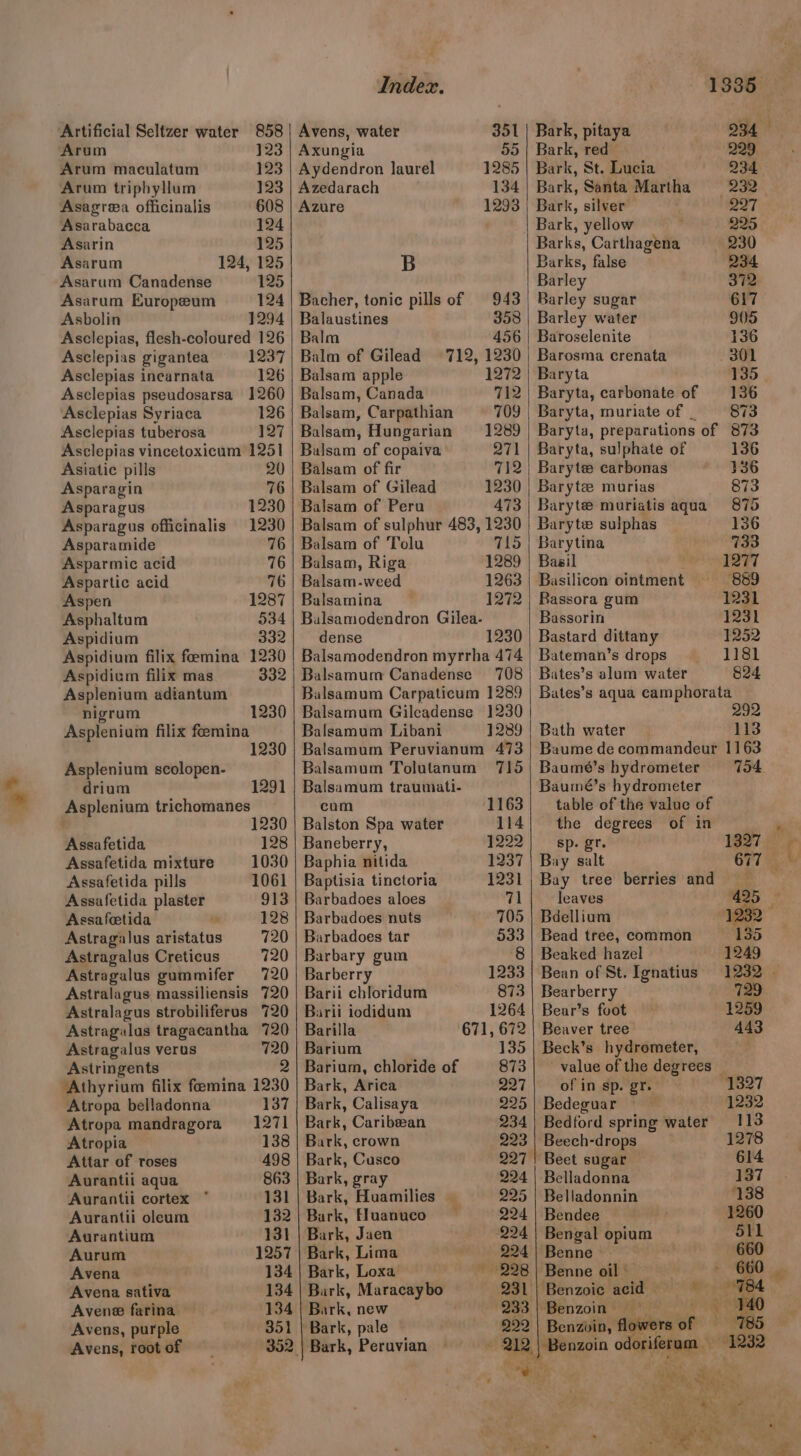 9? Artificial Seltzer water 858 Arum 123 Arum maculatum 123 Arum triphyllum 123 Asagrea officinalis 608 Asarabacca 124 Asarin 125 Asarum 124, 125 Asarum Canadense 125 Asarum Europeum 124 Asbolin 1294 Asclepias, flesh-coloured 126 Asclepias incarnata 126 Asclepias pseudosarsa 1260 Asclepias Syriaca 126 Asclepias tuberosa 127 Asclepias vincetoxicum 1251 Asiatic pills 20 Asparagin 76 Asparagus 1230 Asparagus officinalis 1230 Asparamide 76 Asparmic acid 76 Aspartic acid 76 Aspen 1287 Asphaltum 534 Aspidium 332 Aspidium filix feemina 1230 Aspidium filix mas 332 Asplenium adiantum nigrum 1230 Asplenium filix feemina 230 Asplenium scolopen- drium 1291 Asplenium trichomanes 1230 Assafetida 128 Assafetida mixture 1030 Assafetida pills 1061 Assafetida plaster 913 Assafeetida 128 Astragalus aristatus 720 Astragalus Creticus 720 Astragalus gummifer 720 Astralagus massiliensis 720 Astralagus strobiliferus 720 Astragulas tragacantha 720 Astragalus verus 720 Astringents 2 ‘Athyrium filix femina 1230 Atropa belladonna 137 Atropa mandragora 1271 Atropia 138 Attar of roses 498 Aurantii aqua 863 Aurantii cortex ° 131 Aurantii oleum 182 Aurantium 131 Aurum 1257 Avena 134 Avena sativa 134 Avene farina 134 Avens, purple 351 Avens, root of 352. Index. Avens, water 351 Axungia 535) Aydendron laurel 1285 Azedarach 134 Azure 1293 B Bacher, tonic pills of 943 Balaustines 358 Balm 456 Balsam apple 1272 Balsam, Canada 7h Balsam, Carpathian 709 Balsam, Hungarian 1289 Balsam of copaiva 271 Balsam of fir 712 Balsam of Gilead Balsam of Peru Balsam of sulphur 483, 1230 Balsam of Tolu 715 Balsam, Riga 1289 Balsam-weed 1263 Balsamina 1272 Balsamodendron Gilea- dense 1230 Balsamodendron myrrha 474 Balsamum Canadense 708 Balsamum Carpaticum 1289 Balsamum Gileadense 1230 Balsamum Libani 1289 Balsamum Peruvianum 473 Balsamum Tolutanum 715 Balsamum traumati- cum 1163 Balston Spa water 114 Baneberry, 1222 Baphia nitida 1237 Baptisia tinctoria 1231 Barbadoes aloes 71 Barbadoes nuts 705 Barbadoes tar 533 Barbary gum 8 Barberry 1233 Barii chloridum 873 Barii iodidum 1264 Barilla 671, 672 Barium 135 Barium, chloride of Bark, Arica 227 Bark, Calisaya 225 Bark, Caribean 234 Bark, crown 293 Bark, Cusco 927° Bark, gray 224 Bark, Huamilies 225 Bark, Fluanuco 224 Bark, Jaen 224 Bark, Lima 224 Bark, Loxa — 228 Bark, Maracaybo 231 Bark, new 233 Bark, pale 222 Bark, Peruvian 034 13835 Bark, pitaya Bark, red Bark, St. Lucia 234 Bark, Santa Martha =. 232. Bark, silver 227 Bark, yellow 225 Barks, Carthagena 230 Barks, false 234 Barley 372 Barley sugar 617 Barley water 905 Baroselenite 136 Baryta 135 Baryta, carbonate of 136 Baryta, muriate of | 73 Baryta, preparations of 873 Baryta, sulphate of 136 Barytee carbonas 336 Baryte murias 873 Baryte muriatis aqua 875 Baryte sulphas 136 Barytina 733 Basil Iti Basilicon ointment —- 839 Bassora gum 1231 Bassorin 1231 Bastard dittany 1252 Bateman’s drops 1181 Bates’s alum water §24 Bates’s aqua camphorata 292 Bath water 113 Baume de commandeur 1163 Baumé’s hydrometer 754 Baumé’s hydrometer table of the value of the dégrees’* of in’) sp. gr. 1327 Bay salt 677 Bay tree berries and 425 leaves Bdellium 23% Bead tree, common 135 Beaked hazel 1249 Bean of St. Ignatius 1232 — Bearberry 729 Bear’s foot 1259 Beaver tree 443 Beck’s hydrometer, - value of the degrees — of in sp. gr. 1327 Bedeguar 1232 Bedford spring water 113 Beech-drops 1278 Beet sugar 614 Belladonna 137 Belladonnin 138 Bendee 1260 Bengal opium 511 Benne 660 Benne oil » 660 | Benzoic acid — i Cinna ae Benzvin, flowers of 785 Y