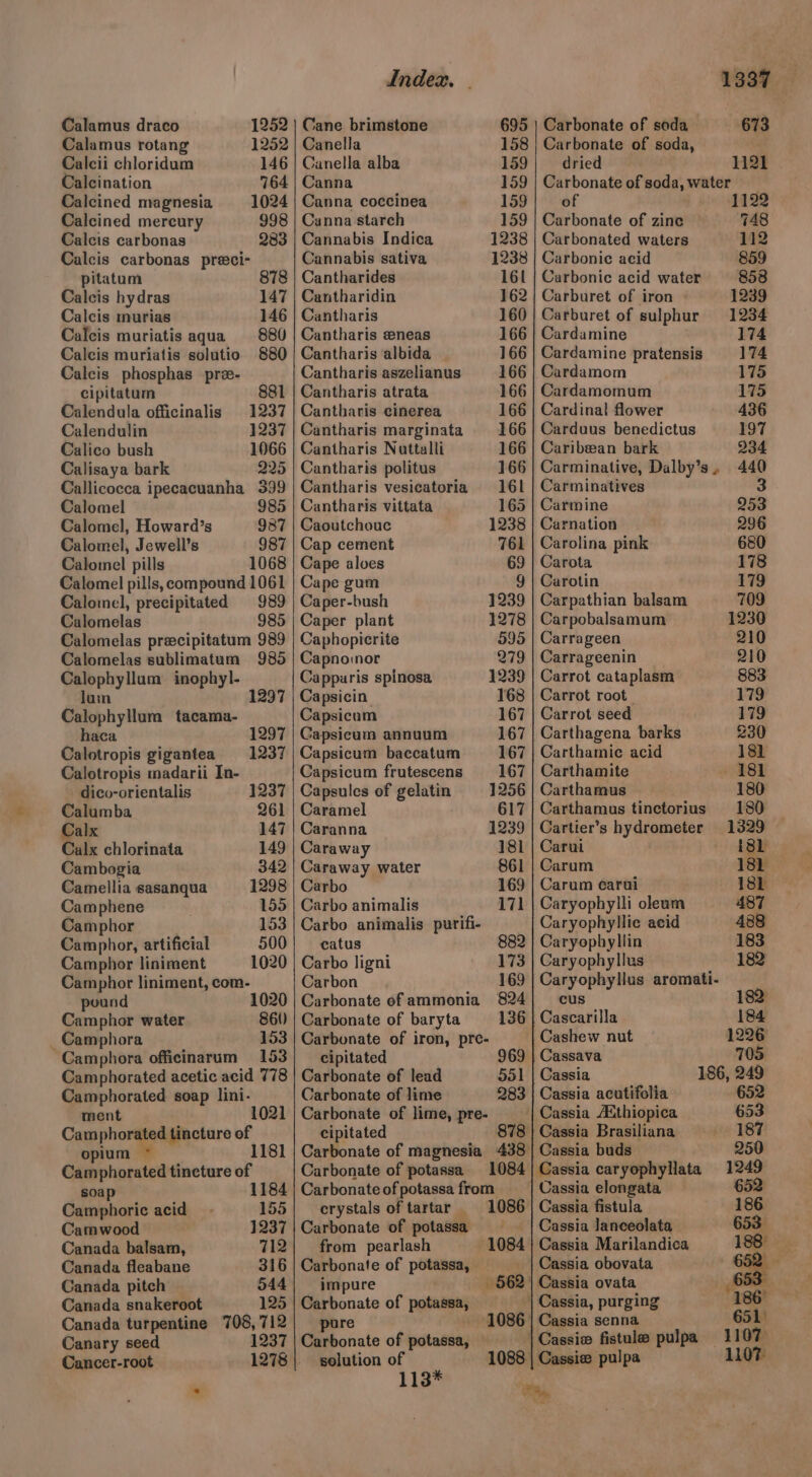 Calamus draco 1252 Calamus rotang 1252 Calcii chloridum 146 Calcination 764 Calcined magnesia 1024 Calcined mercury 998 Calcis carbonas 283 Calcis carbonas preci- pitatum 878 Calcis hydras 147 Calcis murias 146 Calcis muriatis aqua 880 Calcis muriatis solutio 880 Calcis phosphas pre- cipitatum 881 Calendula officinalis 1237 Calendulin 1237 Calico bush 1066 Calisaya bark 225 Callicocca ipecacuanha 399 Calomel 985 Calomel, Howard’s 987 Calomel, Jewell’s 987 Calomel pills 1068 Calomel pills, compound 1061 Calomel, precipitated 989 Calomelas 985 Calomelas precipitatum 989 Calomelas sublimatum 985 Calophyllum inophyl- luin Calophyllum tacama- haca 1297 Calotropis gigantea 1237 Calotropis madarii In- 1297 dico-orientalis 1237 Calumba 261 Calx 147 Calx chlorinata 149 Cambogia 342 Camellia sasanqua 1298 Camphene 155 Camphor 153 Camphor, artificial 500 Camphor liniment 1020 Camphor liniment, com- pound 1020 Camphor water 860) Camphora 153 Camphora officinarum =153 Camphorated acetic acid 778 Camphorated soap lini. ment ‘ tT 1 Camphorated tincture o oun . 118 Camphorated tincture of soap 1184 Camphoric acid 155 Camwood 1237 Canada balsam, 712 Canada fleabane 316 Canada pitch 544 Canada snakeroot 125 Canada turpentine ae 712 Canary seed 1237 Cancer-root Index. - Cane brimstone Canella 158 Canella alba 159 Canna 159 Canna coccinea 159 Canna starch 159 Cannabis Indica Cannabis sativa Cantharides 161 Cantharidin 162 Cantharis 160 Cantharis zneas 166 Cantharis albida 166 Cantharis aszelianus 166 Cantharis atrata 166 Cantharis cinerea 166 Cantharis marginata Cantharis Nuttalli Cantharis politus Cantharis vesicatoria Cantharis vittata 165 Caoutchouc 1238 Cap cement 761 Cape aloes 69 Cape gum 9 Caper-bush 1239 Caper plant 1278 Caphopicrite 595 Capnoimor 279 Cappuris spinosa 1239 Capsicin 168 Capsicum 167 Capsicum annuum 167 Capsicum baccatum 167 Capsicum frutescens 167 Capsules of gelatin 1256 Caramel 617 Caranna 1239 Caraway 181 Caraway water 861 Carbo 169 Carbo animalis 171 Carbo animalis purifi- catus Carbo ligni 173 Carbon 169 Carbonate of ammonia 824 Carbonate of baryta 136 Carbonate of iron, pre- 882 cipitated 969 Carbonate of lead 551 Carbonate of lime 283 Carbonate of lime, pre- cipitated 878 Carbonate of potassa 1084 Carbonate of potassa from crystals of tartar 1086 Carbonate of potassa from pearlash 1084 Carbonate of potassa, impure Carbonate of potassa, pure 1086 Carbonate of potassa, solution of 1088. a3a% Carbonate of soda 673 Carbonate of soda, dried 1121 Carbonate of soda, water of 1122 Carbonate of zine 748 Carbonated waters 112 Carbonic acid 859 Carbonic acid water 858 Carburet of iron 1239 Carburet of sulphur 1234 Cardamine 174 Cardamine pratensis 174 Cardamom 175 } | Cardamomum 175 Cardinal flower 436 Carduus benedictus 197 Caribeean bark 234 Carminative, Dalby’s, 440 Carminatives 3 Carmine 953 Carnation 296 Carolina pink 680 Carota 178 Curotin 179 Carpathian balsam 709 Carpobalsamum 1230 Carrageen 210 Carrageenin 210 Carrot cataplasm 883 Carrot root 179 Carrot seed 179 Carthagena barks 230 Carthamie acid 181 Carthamite 181 Carthamus 180 Carthamus tinctorius 180 Cartier’s hydrometer 1329 Carui 181 Carum 181 Carum carui 181 Caryophylli oleum 487 Caryophyllic acid 488 Caryophyllin 183 Caryophyllus 182 Caryophyllus aromati- cus 182 Cascarilla 184 | Cashew nut 1226 Cassava 705 Cassia 186, 249 Cassia acutifolia- 652 Cassia Aithiopica 653 } Cassia Brasiliana 187 Cassia buds 250 Cassia caryophyllata 1249 Cassia elongata 652 Cassia fistula 186 Cassia lanceolata 653° Cassia Marilandica 188° Cassia obovata Cassia ovata a | Cassia, purging 186 Cassia senna 651 | Cassie fistule pulpa 1107 Cassie pulpa 1107