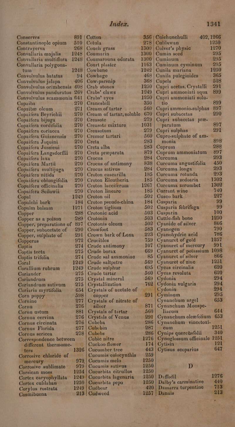 Conserves 891 Constantinople opium 510 Contrayerva 268 Convallaria majalis 1248 Convailaria multiflora 1248 Convallaria poly gona- tum 1248 Convolvulus batatas 94 Convolvulus jalapa 406 Convolvulus orizabensis 408 Convolvulus panduratus 269 Convolvulus scammonia 641 Copaiba 270 Copaibe oleum 271 Copaifera Beyrichii 270 Copaifera bijuga 270 Copaifera cordifolia 270 Copaifera coriacea 270 Copaifera Guianensis 270 Copaifera Jaquini 270 Copaifera Jussieui 270 Copaifera Langsdorfii 276 Copaifera laxa 270 Copaifera Martii 270 270 270 270 270 270 1249 184 1271 288 Copaifera multijuga Copaifera nitida Copaifera oblongifolia Copaifera officinalis Copaifera Sellowii Copal Copalchi bark Copalm balsam Copper Copper as a poison 2389 Copper, preparations of 897 Copper, subacetate of 290 Copper, sulphate of 291 972 274 275 Copperas Coptis Coptis teeta Coptis trifolia 274 Coral 1249 Corallium rubrum 1249 Coriander 275 275 275 Coriandrum Coriandrum sativum Coriaria myrtifolia 654 Corn poppy 598 Cornine Q277 Cornu 276 Cornu ustum 881 Cornua cervina 276 Cornus circinata 270 Cornus Florida Q277 Cornus sericea 278 Correspondence between different thermome- ters 1326 Corrosive chloride of -mercury Corrosive sublimate 979, 979 Corsican moss 1254 Cortex caryophyllata 1249 Cortex culilaban 1250 Corylus rostrata 1249 Cosmibuena 213 Index. Cotton Cotula Couch grass Coumarin Cuoumarouna odorata Court plaster Cowbane Cowhage Cow-parsnip Crab stones Crabs’ claws Crabs’ eyes Cranesbill Cream of tartar Creasote , Creasote mixture Creasotum Cremor tartari Creta Creta alba Creta preeparata Crocus Crocus of antimony Crocus sativus Croton cascarilla Croton Eleutheria Croton lacciferum Croton lineare Croton oil Croton pseudo-china Croton tiglium Crotonic acid Crotonin Crotonis oleum Crowfoot Crown bark of Loxa Crucibles Crude antimony Crude borax Crude sal ammoniac Crude saltpetre Crude sulphur Crude tartar Crystal mineral Crystallization Crystals of acetate of copper Crystals of nitrate of silver Crystals of tartar Crystals of Venus Cubeba Cubebin Cubebs Cubic nitre Cuckoo. flower Cucumber tree Cucumis colocynthis Cucumis melo Cucumis sativus Cucurbita citrullus Cucurbita lagenaria Cucurbita pepo Cudbear Cudweed 1341 356 | Cuichunchulli 402, 1266 278 | Culilawan 1250. 1300 | Culver’s physic 1270 1300 | Cumin seed 295 1300 | Cuminum 295 1163 | Cuminum eyminum 295 1242 | Cunila mariana 1250 468 | Cunila pulegioides 365 368 | Cupels 528 1250 | Cupri acetas, Crystalli 291 1249 | Cupri ammoniati aqua 899 1250 | Cupri ammoniati solu- 350 | tio 899 560 | Cupriammonio-sulphas 897 Cupri subacetas 290 279 | Cupri subacetas pre- 1031 paratum 897 279 | Cupri sulphas 291 560 | Cupro-sulphate of am- 283} monia 898 283 | Cuprum 288 879 | Cuprum ammoniatum 897 284 | Curcuma 293 838 | Curcuma angustifolia 450 284 | Curcuma longa 293 185 | Cureuma rotunda 293 185 | Carcuma zedvaria 1302 1267 | Curcuma zerumbet 1302 185 | Currant wine 740 502 | Cusco bark 227 184 | Cusparia 99 502 | Cusparia febrifuga 99 503 | Cusparin 100 503 | Cuttle-fish bone 1250 502 | Cyanide of silver 866 583 | Cyanogen 730 223 | Cyanohydric acid 786 759 | Cyanuret of gold 1257 107 | Cyanuret of mereury 991 669 | Cyanuret of potassium 1098 85 | Cyanuret of silver 866 569 | Cyanuret of zine 1251 695 | Cycas circinalis 620 560 | Cycas revoluta 620 569 | Cydonia 294 762 | Cydonia vulgaris 294 | Cydonin 294 — 291 | Cyminum 295 Cynanchum argel 653 - 871 | Cynanchum Monspe- _ 569} liacum 644 291 | Cynanchum oleefolium 653 286 | Cynanchum vincetoxi- 287 | cum 1251 286 | Cynips querctsfolii 340 1276 | Cynoglossum officinale 1251 174 | Cytisin » 121 443 | Cytisus scoparius 647 259 1250 1250 D 1250 ‘ 1250 | Daffodil 1276 1250 | Dalby’s carminative 440