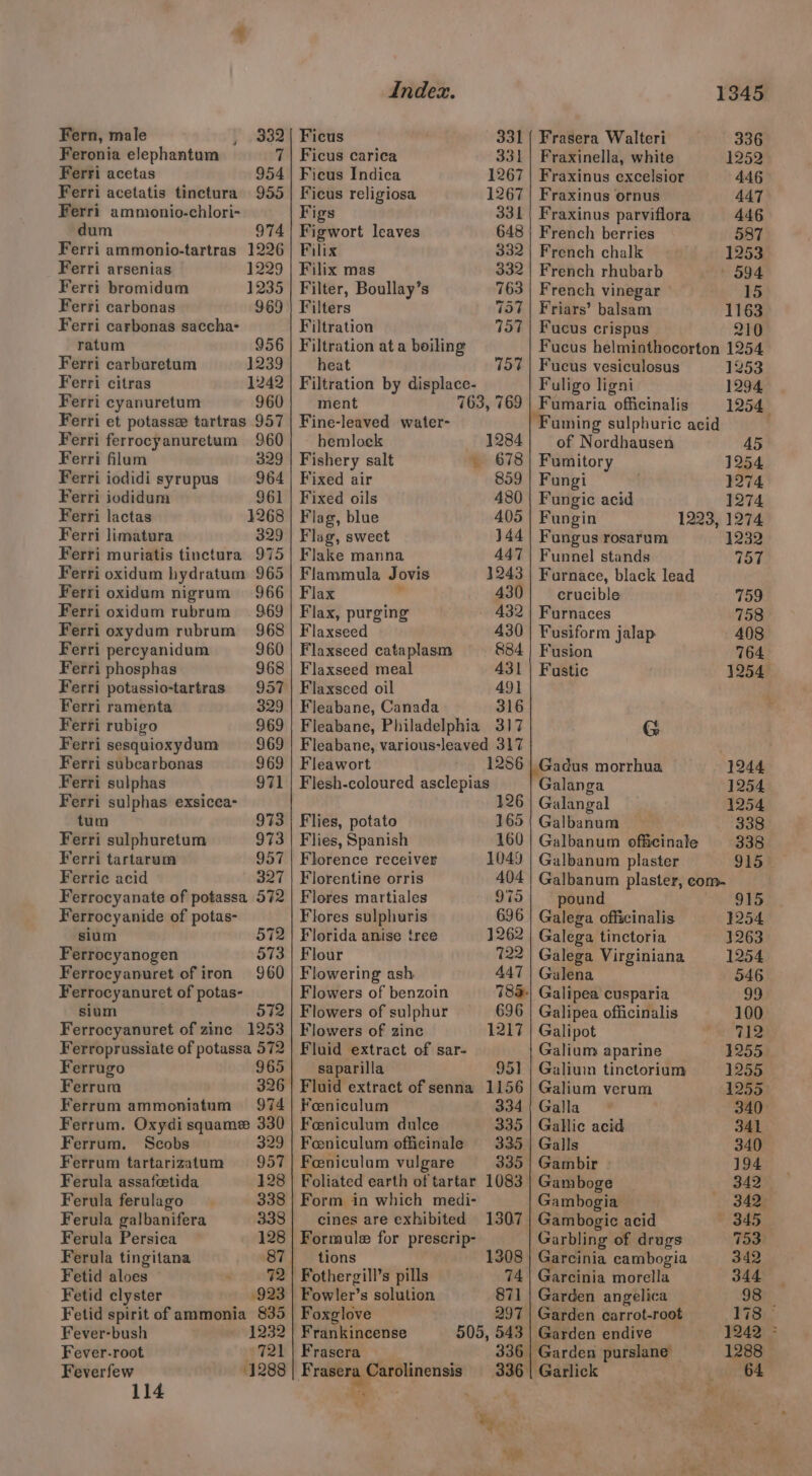 Fern, male } eg Feronia elephantum ie Ferri acetas 954 Ferri acetatis tinctura 955 Ferri ammonio-chlori- dum 974 Ferri ammonio-tartras 1226 Ferri arsenias 1229 Ferri bromidum 1235 Ferri carbonas 969 Ferri carbonas saccha- ratum 956 Ferri carburetum 1239 Ferri citras 1242 Ferri cyanuretum 960 Ferri et potasse tartras 957 Ferri ferrocyanuretum 960 Ferri flum 329 Ferri iodidi syrupus 964 Ferri iodidum 961 Ferri lactas 4268 Ferri limatura 329 Ferri muriatis tinctura 975 965 966 Ferri oxidum hydratum Ferri oxidum nigrum Ferri oxidum rubrum = 969 Ferri oxydum rubrum 968 Ferri percyanidum 960 Ferri phosphas 968 Ferri potassio-tartras 957 Ferri ramenta 329 Ferri rubigo 969 Ferri sesquioxydum 969 Ferri subcarbonas 969 Ferri sulphas 971 Ferri sulphas exsicea- tum 973 Ferri sulphuretum 973 Ferri tartarum 957 Ferric acid 327 Ferrocyanate of potassa 572 Ferrocyanide of potas- sium 572 Ferrocyanogen 573 Ferrocyanuret of iron 960 Ferrocyanuret of potas- sium 572 Ferrocyanuret of zinc 1253 Ferroprussiate of potassa 572 Ferrugo 965 Ferrum 326 Ferrum ammoniatum 974 Ferrum. Oxydi squame 330 Ferrum. Scobs 329 Ferrum tartarizatum 957 Ferula assafeetida 128 Ferula ferulago 338 Ferula galbanifera 338 Ferula Persica 128 Ferula tingitana 87 Fetid aloes 72 Fetid clyster 923 Fetid spirit of ammonia 835 Fever-bush 1232 Fever-root FEE 2 Feverfew 1288 Index. Ficus 331 Ficus carica 331 Ficus Indica 1267 Ficus religiosa 1267 Figs 331 Figwort leaves 648 Filix 332 Filix mas 332 Filter, Boullay’s 763 Filters 757 Filtration 757 Filtration at a boiling heat 757 Filtration by displace- ment 763, 769 Fine-leaved water- hemloek 1284 Fishery salt . 678 Fixed air 859 Fixed oils 480 Flag, blue 405 Flag, sweet 144 Flake manna 447 Flammula Jovis 1243 Flax . 430 Flax, purging 432 Flaxseed 430 Flaxseed cataplasm 884 Flaxseed meal 431 Flaxseed oil 49} Fleabane, Canada 316 Fleabane, Philadelphia 317 Fleabane, various-leaved 317 Fleawort 1286 Flesh-coloured asclepias 126 Flies, potato 165 Flies, Spanish 160 Florence receiver 1049 Florentine orris 404 Flores martiales 975 Flores sulphuris 696 Florida anise tree 1262 Flour 722 Flowering ash. 447 Flowers of benzoin 78a. Flowers of sulphur 696 Flowers of zinc 1217 Fluid extract of sar- saparilla 951] Fluid extract of senna 1156 Foeniculum 334 Feniculum dulce 335 Feniculum officinale 335 Feniculum vulgare 335 Foliated earth of tartar 1083 Form in which medi- cines are exhibited 1307 Formule for prescrip- tions 1308 ‘othergill’s pills 74 Fowler’s solution 871 Foxglove 297 Frankincense 505, 543 Frascra 336 | if 1345 Frasera Walteri 336 Fraxinella, white 1252 Fraxinus excelsior 446 Fraxinus ornus 447 Fraxinus parviflora 446 French berries 587 French chalk 1253 French rhubarb 594 French vinegar © 15 Friars’ balsam 1163 Fucus crispus 210 Fucus helminthocorton 1254 Fucus vesiculosus 1253 Fuligo ligni 1294 Fumaria officinalis 1254 “Fuming sulphuric acid of Nordhausen Fumitory 1254 Fungi 1274 Fungic acid 1274 Fungin 1223, 1274 Fungus rosarum 1232 Funnel stands 757 Furnace, black lead crucible 759 Furnaces 758 Fusiform jalap 408 Fusion 764 Fastic 1254 G | Gadus morrhua 1244 Galanga 1254 Galangal 1254 Galbanum 338 Galbanum officinale 338 Galbanum plaster 915 Galbanum plaster, com- pound 915 Galega officinalis 1254 Galega tinctoria 3263 Galega Virginiana 1254 Galena 046 Galipea cusparia oo Galipea officinalis 100 Galipot 712 Galium aparine 1255 Galiuin tinctorium 1255 Galium verum 1255 Galla 340 Gallic acid 341 Galls 340 Gambir 194 Gamboge | 342 Gambogia 342 Gambogic acid | 8d5 Garbling of drugs 753 Garcinia cambogia 342 Garcinia morella 344 Garden angelica 98 _ Garden carrot-root 178 — Garden endive . gears Garden purslane 1288 ‘Garlick 64