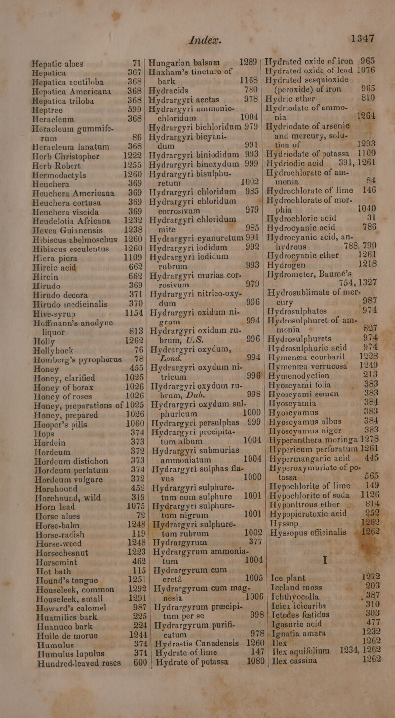 Hepatic aloes 7h Hepatica 367 Hepatica acutiloba 368 Hepatica Americana 368 Hepatica triloba 368 Heptree 599 Heracleum 368 Heracleum gummife- rum 86 Heracleum lanatum 368 Herb Christopher 1222 Herb Robert 1255 Hermodactyls 1260 Heuchera 369 Heuchera Americana 369 Heuchera cortusa 369 Heuchera viscida 369 Heudelotia Africana 1232 Hevea Guianensis 1238 Hibiscus abelmoschus 1260 Hibiscus esculentus 1260 Hiera picra 1109 Hircic acid 662 Hircin 662 Hirudo 369 Hirudo decora 371 Hirudo medicinalis 370 Hive-syrup 1154 Hoffmann’s anodyne liquor 813 Holly 1262 Hollyhock 76 _Homberg’s pyrophorus 78 Honey 455 Honey, clarified 1025 Honey of borax 1026 Honey of roses 1026 Honey, preparations of 1025 Honey, prepared 1026 Hooper’s pills 1060 Hops 374 Hordein 373 Hordeum 372 Hordeum distichon 373 Hordeum perlatum 374 Hordeum vulgare 372 Horehound 452 Horehound, wild 319 Horn lead 1075 Horse aloes 72 Horse-balm 1248 Horse-radish 119 Horse-weed 1248 Horsechesnut 1223 Horsemint 462 Hot bath 115 Hound’s tongue 1251 Houseleek, common 1292 Houseleek, small 1291 Howard’s calomel 987 Huamilies bark 225 Huanuco bark 224 Huile de morue 1244 Humulus 374 Humulus lupulus 374 Hundred-leaved roses 600 Index. 1289 Hungarian balsam Huxham’s tincture of bark 1168 Hydracids 780 Hydrargyri acetas 978 Hydrargyri ammonio- chloridam 1004 Hydrargyri bichloridum 979 Hydrargyri bicyani- dum 991 Hydrargyri biniodidum 993 Hydrargyri binoxydum 999 Hydrargyri bisulphu- retum 1002 Hydrargyri chloridum 980 Hydrargyri chloridam - corrosivum Hydrargyri chloridum aie: F985 Hydrargyri cyanuretum 991 Hydrargyri iodidum 992 Hydrargyri iodidum rubrum 993 Hydrargyri murias cor- rosivum 979 Hydrargyri nitrico-oxy- dum 996 Hydrargyri oxidum ni- grom 994 Hydrargyri oxidum ru- brum, U.S. Hydrargyri oxydum, Lond. 996 994 Hydrargyri oxydum ni- tricum Hydrargyri oxydum ru- brum, Dub. Hydrargyri oxydum sul- phuricum 1000 Hydrargyri persulphas 999 Hydrargyri precipita- tum album Hydrargyri submurias ammoniatum Hydrargyri sulphas fla- vus 1000 Hydrargyri sulphure- tum cum sulphure Hydrargyri sulphure- _ tam nigrum lydrargyri sulphure- 996 998 1004 1001 1001 1347 Hydrated oxide of iron 965 Hydrated oxide of lead 1076 Hydrated sesquioxide (peroxide) of iron 965 Hydric ether 810 Hydriodate of ammo- - nia 1264 Hydriodate of arseni¢ and mercury, solu- tion of 1293 Hydriodate of potassa 1100 Hydriodic acid 391, 1261 Hydrochlorate of am- monia 84 Hydrochlorate of lime 146 Hydrochlorate of mor- phia 1040 Hydrochloric acid 31 Hydrocyanic acid 786 Hydrocyanie acid, an- j hydrous 788, 790 Hydrocyanic ether 1261 Hydrogen 1218 Hydrometer, Baumé’s 754, 1327 Hydrosublimate of mer- cur 987 Hydrosulphates 974 Hydrosulphuret of am- monia Hydrosulphurets 974 Hydrosulphuric acid 974 — Hymenea courbaril 1228 Hymenzea verrucosa 1249 Hymenodyction 213 Hyoscyami folia _ 383 Hyoscyami semen 383 Hyoscyamia 384 Hyoscyamus 383 Hyoscyamus albus 384 Hyoscyamus niger 383 Oya moringa 1278 Hypericum perforatum 1261 Hypermanganic acid 445 Hyperoxymuriate of po- tassa | 565 Hypochlorite of lime Hypochlorite of soda Hyponitrous ether | Hypopicrotoxic acid Hyssop tum rubrum 1002 | Hyssopus officinalis Hydrargyrum 377 , Hydrargyrum ammonia- 1.) tum 1004 I Hydrargyrum cum ' ah. creta 1005 | Ice plant 1272 Hydrargyrum cum mag- Iceland moss «208 nesia 1006 | Ichthyocolla _ 887 Hydrargyrum precipi- Icica icicariba 310 tum per se 998 | Ictodes feetidus — 303 Hydrargyrum purifi- Igasuric acid 477 catum = 978 | Ignatia amara 1232 | Hydrastis Canadensis 1260 llex 1262 Hydrate of lime 147 | Tex aquifolium 1234, 1262 Hydrate of potassa 1080 | Ilex cassina 1262 t