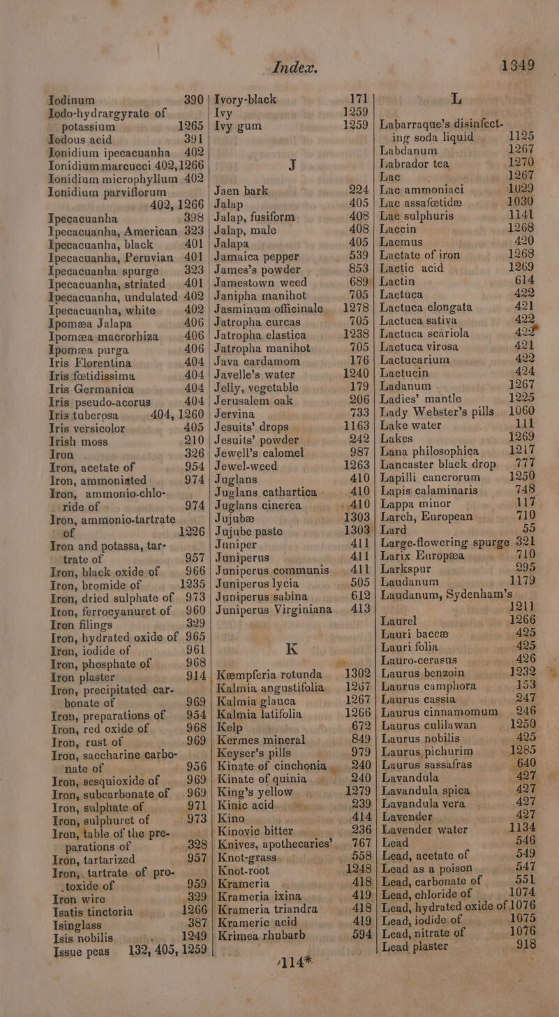 Iodinum 390 Jodo-hydrargyrate of potassium 1265 Todous acid 391 Tonidium ipecacuanha 402 Tonidium mareucci 402, 1266 Tonidium microphyllum 402 Ionidium parviflorum 402, 1266 Tpecacuanha 398 Ipecacuanha, American 323 Ipecacuanha, black 401 Ipecacuanha, Peruvian 401 Ipecacuanha spurge 323 Ipecacuanha, striated 401 Ivecacuanha, undulated 402 Ipecacuanha, white 402 Ipomea Jalapa 406 Ipomea macrorhiza 406 Ipomeea purga A06 Tris Florentina 404 Iris foetidissima 404 Iris Germanica 404 Iris pseudo-acorus 404 Tris tuberosa 404, 1260 Iris versicolor 405 Trish moss 210 Jron 326 Iron, acetate of 954 Iron, ammoniated 974 Iron, ammonio.-chlo- Index. Ivory-black Ivy Ivy gum J Jaen bark Jalap Jalap, fusiform Jalap, male Jalapa Jamaica pepper James’s powder Jamestown weed Janipha manihot Jasminum officinale Jatropha curcas Jatropha elastica Jatropha manihot Java cardamom Javelle’s water Jelly, vegetable Jerusalem oak Jervina Jesuits’ drops Jesuits’ powder Jewell’s calomel Jewel-weed Juglans Juglans cathartica ride of 974 | Juglans cinerea Iron, ammonio-tartrate Jujube ) 6 | Jujube paste Tron and potassa, tar- Juniper trate of 957 | Juniperus Iron, black oxide of 966 | Juniperus communis Iron, bromide of 1235 Iron, dried sulphate of 973 Iron, ferrocyanuret of 960 Iron filings | 329 Iron, hydrated oxide of 965 Juniperus lycia Juniperus sabina Juniperus Virginiana Kk Kalmia angustifolia Kalmia glauca Kalmia latifolia Kelp Kermes mineral Keyser’s pills Kinate of cinchonia Kinate of quinia.. King’s yellow Kinic acid. Kino . Kinovic bitter Knives, apothecaries’ Knot-grass Knot-root Krameria Krameria ixina Kramerie acid Iron, iodide of 961 Iron, phosphate of 968 Iron plaster 914 Iron, precipitated car- bonate of 969 Iron, preparations of 954 Iron, red oxide of 968 Iron, rust of 969 Iron, saccharine carbo- nate of 956 Tron, sesquioxide of 969 Iron, subcarbonate of 969 Iron, sulphate of 971 Iron, sulphuret of 973 Iron, table of the pre- ; parations of 328 Iron, tartarized 957 Iron,, tartrate of pro- .toxide of 959 Iron wire 329 Isatis tinctoria 1266 Isinglass 387 Isis nobilis ¥s Issue peas 132, 405, 1259 | /114* 171 1259 1259 224 405 408 408 405 039 853 705 1278 705 1238 705 176 1240 179 206 733 1163 242 987 1263 410 410 yAl0 1303 411 All All 505 612 413 1207 1267 1266 672 849 S79 240 240 1279 239 Al4 236 767 _ 598 1248 wah 418 419 094 1349 L Labarraque’s disinfect- ing soda liquid 1125 Labdanum 1267 Labrador tea 1270 Lac 1267 Lac ammoniaci 1029 Lae assafcetide 1030 Lae sulphuris 1141 Laccin 1268 Lacmus 420 Lactate of iron 1268 Lactic acid 1269 Lactin 614 Lactuca 422 Lactuca elongata 421 Lactuca sativa 422 Lactuca scariola 42 Lactuca virosa 421 Lactucarium 422 Lactucin 424 Ladanum 1267 Ladies’ mantle 1225 Lady Webster’s pills 1060 Lake water lil Lakes 1269 Lana philosophica 1217 Lancaster black drop 777 Lapilli cancrorum 1250 Lapis calaminaris 748 Lappa minor 117 Larch, European 710 Lard 50 Large-flowering spurge 321 Larix Europea » Hild Larkspur 295 Laudanum 1179 Laudanum, Sydenham’s 1211 Laurel 1266 Lauri bacce 425 Lauri folia 425 Lauro-cerasus 426 Laurus benzoin Hey ae Laurus camphora 153 Laurus cassia 247 Laurus cinnamomum =._- 246 Laurus culilawan 1259 Laurus nobilis 425 Laurus pichurim 1285 Laurus sassafras 640 Lavandula 497 Lavandula spica 427 Lavandula vera 427 Lavender. 427 Lavender water 1134 Lead 546 Lead, acetate of 549 | Lead as a poison 047 Lead, carbonate of 551 Lead, chloride of 1074 Lead, hydrated oxide of 1076 Lead, iodide of 1075 Lead, nitrate of 1076