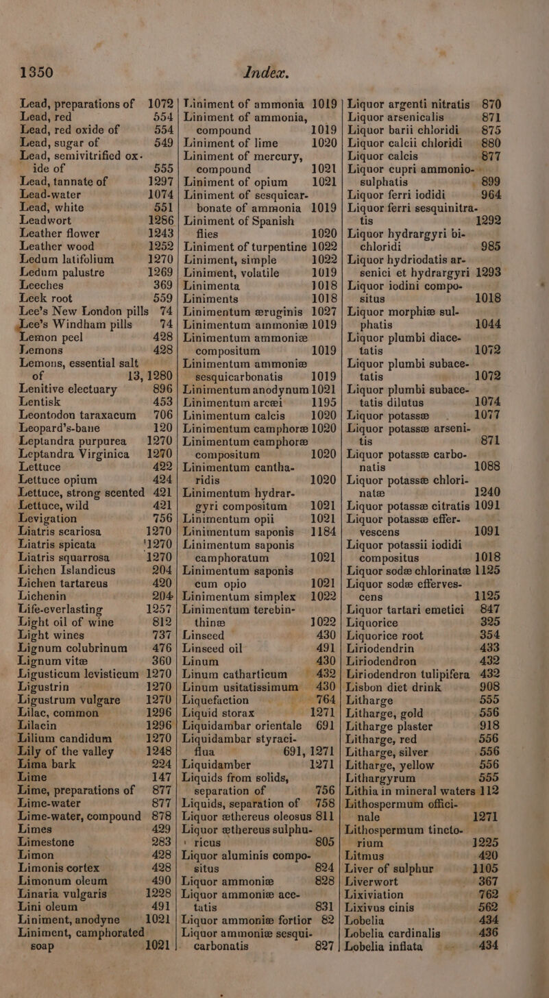 Lead, preparations of 1072 Lead, red 554 Lead, red oxide of 554 Lead, sugar of 549 Lead, semivitrified ox- ide of 555 Lead, tannate of 1297 Lead-water 1074 Lead, white 551 Leadwort 1286 Leather flower 1243 Leather wood 1252 Ledum latifolium 1270 Ledum palustre 1269 Leeches 369 Leek root 559 Lee’s New London pills 74 . Windham pills 74 emon peel 428 Jiemons 428 Lemons, essential salt of 13, 1280 Lenitive electuary 896 Lentisk 453 Leontodon taraxacum 706 Leopard’s-bane 120 Leptandra purpurea 1270 Leptandra Virginica 1270 Lettuce 422 Lettuce opium 424 Lettuce, strong scented 421 Lettuce, wild 421 Levigation 756 Liatris scariosa 1270 Liatris spicata '1270 Liatris squarrosa 1270 Lichen Islandicus 204 Lichen tartareus 420 Lichenin 204 Life-everlasting 1257 Light oil of wine 812 Light wines 737 Lignum colubrinum = 476 Lignum vite 360 Ligusticum levisticum 1270 Ligustrin 1270 Ligustrum vulgare = 1270 1296 1296 1270 Lilac, common Lilacin Lilium candidum Lily of the valley 1248 Lima bark 224 Lime 147 Lime, preparations of 877 Lime-water 877 Lime-water, compound 878 Limes 429 Limestone 283 Limon 428 Limonis cortex 428 Limonum oleum 490 Linaria vulgaris 1228 Lini oleum 491 Liniment, anodyne 1021 Liniment, camphorated soap 1021 Liniment of ammonia 1019 Liniment of ammonia, compound Liniment of lime Liniment of mercury, compound Liniment of opium Liniment of sesquicar- bonate of ammonia 1019 Liniment of Spanish flies 1020 Liniment of turpentine 1022 1019 1020 1021 1021 Liniment, simple 1022 _Liniment, volatile 1019 Linimenta 1018 Liniments 1018 Linimentum eruginis 1027 Linimentum ammonie 1019 Linimentum ammonize compositum 1019 Linimentum ammonie sesquicarbonatis 1019 Linimentum anodynum 1021 Linimentum arcei 1195 Linimentum calcis 1020 Linimentum camphore 1020 Linimentum camphoree compositum Linimentum cantha- ridis 1020 Linimentum hydrar- gyri compositam 1021 Lintmentum opii 1021 Linimentum saponis 1184 Linimentum saponis camphoratum 1021 Linimentum saponis cum opio 1021 Linimentum simplex 1022 Linimentum terebin- thine 1022 Linseed — 430 Linseed oil 491 Linum 430 Linum catharticum 432 Linum usitatissimum 430 Liquefaction 764 Liquid storax TEST Liquidambar orientale 691 Liquidambar styraci- flua 691, 1271 Liquidamber 1271 Liquids from solids, separation of 756 Liquids, separation of 758 Liquor ethereus oleosus 811 Liguor ethereus sulphu- — Liquor aluminis compo- situs 824 Liquor ammonie 828 Liquor ammonie ace- tatis 831 Liquor ammonie fortior 82 Liquor ammonie sesqui- carbonatis 827 Liquor argenti nitratis 870 Liquor arsenicalis 871 Liquor barii chloridi 875 Liquor calcii chloridi' 880 Liquor calcis 877 Liquor cupri ammonio- sulphatis _ 899 Liquor ferri iodidi 964 Liquor ferri sesquinitra- tis Liquor hydrargyri bi- chloridi 985 Liquor hydriodatis ar- senici et hydrargyri 1293 Liquor iodini compo- situs 1018 Liquor morphiz sul- phatis 1044 Liquor plumbi diace- tatis 1072 Liquor plumbi subace- tatis . Liquor plumbi subace- tatis dilutus 1074 Liquor potasse 1077 Liquor potasse arseni- tis 871 Liquor potasse carbo- natis 1088 Liquor potasse chlori- nate Liquor potasse citratis 1091 Liquor potasse effer- vescens 1091 Liquor potassii iodidi compositus 1018 Liquor sode chlorinate 1125 Liquor sode efferves- cens 1125 Liquor tartari emetici 847 Liquorice 325 Liquorice root 354 Liriodendrin 433 Liriodendron 432 Liriodendron tulipifera 432 Lisbon diet drink 908 Litharge 555 Litharge, gold 596 Litharge plaster 918 Litharge, red 556 Litharge, silver 556 Litharge, yellow 556 Lithargyrum 555 Lithia in mineral waters 112 Lithospermum offici- nale 1271 Lithospermum tincto- ; rium 225 Litmus 420 Liver of sulphur 1105 Liverwort 367 Lixiviation 762 Lixivus cinis 562 Lobelia 434 Lobelia cardinalis 436 Lobelia inflata — - 434