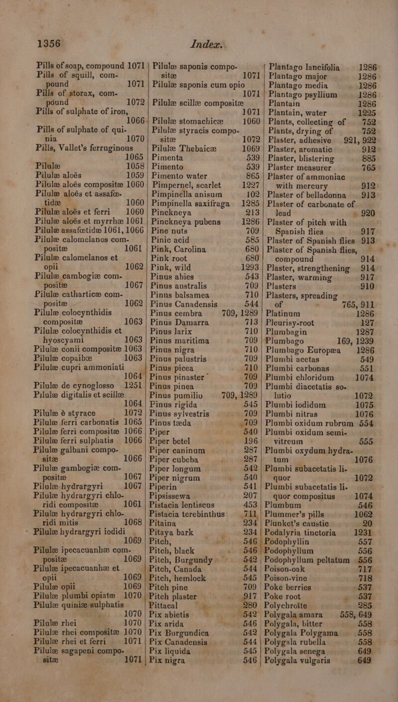 Pills of soap, compound Pills of squill, com- 1071 | Pilule saponis compo- site 1071 pound 1071 ; Pilulz saponis cum opio Pills of storax, com- 1071 pound 1072 | Pilule scillee composite Pills of sulphate of iron, 1071 10664 Pilulz stomachice 1060 Pills of sulphate of qui- Pilulz styracis compo- nia 107 site 1072 Pills, Vallet’s ferruginous Pilule Thebaice 1069 1065 | Pimenta 539 Pilule 1058 | Pimento 539 Pilule aloés 1059 | Pimento water 865 Pilule aloés composite 1060 | Pimpernel, scarlet 1227 Pilule aloés et assafee- _ | Pimpinella anisum 102 tide 1060) Pimpinella saxifraga 1285 Pilule aloés et ferri 1060 | Pinckneya 213 Pilule aloés et myrrhz 1061 | Pinckneya pubens 1286 Pilule assafcetide 1061, 1066 | Pine nuts 709 Pilule calomelanos com- Pinic acid 585 posite 1061 | Pink, Carolina 680 Pilule calomelanos et Pink root 680 opii 062 | Pink, wild 1293 Pilule cambogiz com- Pinus abies 543 posite 1067 | Pinus australis 709 Pilule cathartice com- Pinus balsamea 710 posite 1062 | Pinus Canadensis 544 Pilule colocynthidis Pinus cembra 709, 1289 composite Pinus Damarra 713 Pilule colocynthidis et Pinus larix 710 hyoscyami 1063 | Pinus maritima 709 Pilulze conii composite 1063 | Pinus nigra 710 Pilule copaibze 1063 | Pinus palustris 709 Pilule cupri ammoniati Pinus picea 710 1064 | Pinus pinaster * 709 Pilule de cynoglosso 1251 | Pinus pinea 709 Pilule digitalis et scille Pinus pumilio 709, 1289 1064 | Pinus rigida 545 Pilule é styrace 1072 | Pinus sylvestris 709 Pilule ferri carbonatis 1065 | Pinus teda , 709 Pilule ferri composite 1066 | Piper 540 Pilule ferri sulphatis 1066 | Piper betel 196 Pilule galbani compo- Piper caninum 287 site 1066 | Piper cubeba 287 Pilule gambogiz com- Piper longum 542 posite 1067 | Piper nigrum » 540 Pilule hydrargyri 1067 | Piperin 541 Pilule hydrargyri chlo- Pipsissewa 207 ridi composite 1061 | Pistacia lentiscus 453 Pilulz hydrargyri chlo- Pistacia terebinthus = 711, ridi mitis 1068 | Pitaina 234 * Pilule bydrargyri iodidi . | Pitaya bark , 234 . 1069 | Pitch, aie iy oe SAB Pilule ipecacuanhe com- | Pitch, black . 546 posit 1069 | Pitch, Burgundy» 542 | Pilule ipecacuanhe et | Pitch, Canada 544 | opii 1069 | Pitch, hemlock 545 Pilule opii 1069 | Pitch pine 709 Pilule plumbi opiate 1070 | Pitch plaster — S17 Pilule quiniz sulphatis Pittacal aes 280 Py; -»1070 | Pix abietis> “%. aj rained Pilule rhei 1070 | Pix arida “eel 46 | Pilulz rhei composite 1070 | Pix Burgundica 542 Pilule rhei et ferri 1071 | Pix Canadensis 544 Pilule sagapeni compo- Pix liquida 545 site 1 | Pix nigra 546 Plantago lancifolia 1286 Plantago major 1286 Plantago media 1286 Plantago psyllium 1286 | Plantain 1286 Plantain, water 1225 Plants, collecting of | 752 Plants, drying of 752 Plaster, adhesive 921, 922 Plaster, aromatic 912 Plaster, blistering 885 Plaster measurer 765 Plaster of ammoniac with mercury 912 Plaster of belladonna 913 Plaster of carbonate of lead » 920 Plaster of pitch with Spanish flies 917 Plaster of Spanish flies 913 Plaster of Spanish flies, compound 914 Plaster, strengthening 914 Plaster, warming 917 Plasters 910 Plasters, spreading of 765, 911 Platinum 1286 Pleurisy-root 127 Plumbagin 1287 Plumbago 169, 1239 Plumbago Europea 1286 Plumbi acetas 549 Plumbi carbonas ool Plumbi chloridum 1074 Plumbi diacetatis so- lutio 1072 Plumbi iodidum 1075 Plumbi nitras 1076 Plumbi oxidum rubrum 554 Plumbi oxidum semi- vitreum 55S: Plumbi oxydum hydra- tum 10 Plumbi subacetatis li- quor 1072 Plumbi subacetatis li- quor compositus 1074 Plumbum 546 Plummer’s pills 1062 Plunket’s caustic 20 Podalyria tinctoria 1231 Podophyllin 557 Podophyllum 556 Podophyllum peltatum 556 Poison-oak 717 © Poison-vine 718 ‘Poke berries 537 Poke root , 537 _Polychroite 285 Polygalaamara 558, 649 Polygala, bitter 558 Polygala Polygama 558 Polygala rubella 558 Polygala senega 649 Polygala vulgaris 649