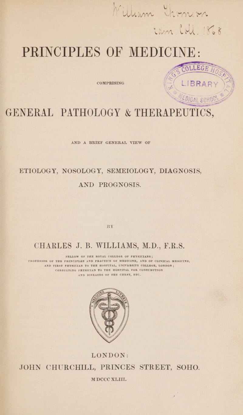| | UM WV \ MN, ala V. nad v nh 4 ee KDA. . LMA KGS PRINCIPLES OF MEDICINE: COMPRISING GENERAL PATHOLOGY &amp; THERAPEUTICS, AND A BRIEF GENERAL VIEW OF ETIOLOGY, NOSOLOGY, SEMEIOLOGY, DIAGNOSIS, AND PROGNOSIS. BY CHARLES J. B. WILLIAMS, M.D., F.R.S. FELLOW OF THE ROYAL COLLEGE OF PHYSICIANS; PROFESSOR OF THE PRINCIPLES AND PRACTICE OF MEDICINE, AND OF CLINICAL MEDICINE, AND FIRST PHYSICIAN TO THE HOSPITAL, UNIVERSITY COLLEGE, LONDON; CONSULTING PHYSICIAN TO THE HOSPITAL FOR CONSUMPTION AND DISEASES OF THE CHEST, ETC,