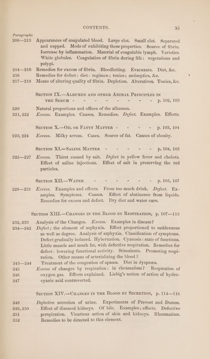 Paragraphs 206—213 Appearances of coagulated blood. Large clot. Small clot. Separated and cupped. Mode of exhibiting these properties. Source of fibrin. Increase by inflammation. Material of coagulable lymph. Varieties. White globules. Coagulation of fibrin during life: vegetations and poly pi. 214—216 Remedies for excess of fibrin. Bloodletting. Evacuants. Diet, &c. 216 Remedies for defect: diet: regimen; tonics; antiseptics, &c. 217—219 Means of altering quality of fibrin. Depletion. Alteratives. Tonics, &c. SECTION [X.—ALBUMEN AND OTHER ANIMAL PRINCIPLES IN THE SERUM - > - - - - - - p. 102, 103 220 Natural proportions and offices of the albumen. 221,222 Hzcess. Examples. Causes. Remedies. Defect. Examples. Effects. Section X.—O1L or Farry MATTER - - - - p. 103, 104 223,224 Excess. Milky serum. Cases. Source of fat. Causes of obesity. Section XI.—Sauine MATTER - ~ - - - p. 104, 105 225—227 Excess. Thirst caused by salt. Defect in yellow fever and cholera. Effect of saline injections. Effect of salt in preserving the red particles. Section XIL—WarTER - - - - - =. Pp» 105, 107 228—231 Excess. Examples and effects. From too much drink. Defect. Ex- amples. Symptoms. Causes. Effect of abstinence from liquids. Remedies for excess and defect. Dry diet and water cure. Section XIII.—CHANGEs IN THE BLOooD By RESPIRATION, p. 107—113 232,233 Analysis of the Changes. Excess. Examples in disease? 234—242 Defect; the element of asphyxia. Effect proportioned to suddenness as well as degree. Analysis of asphyxia. Classification of symptoms. Defect gradually induced. Hybernation. Cyanosis: state of functions. Little muscle and much fat, with defective respiration. Remedies for defect: lowering functional activity. Stimulants. Promoting respi- ration. Other means of arterializing the blood ? 243—244 Treatment of the congestion of apneea. Diet in dyspnea. 245 Excess of changes by respiration: in rheumatism? Respiration of 246 oxygen gas. Effects explained. Liebig’s notion of action of hydro- 247 cyanic acid controverted. SecTIon XIV.—CHANGES IN THE BLoop By SECRETION, p. 114—116 248 Defective secretion of urine. Experiments of Prevost and Dumas. 249, 250 Effect of diseased kidneys. Of bile. Examples; effects. Defective 251 perspiration. Vicarious action of skin and kidneys. Rheumatism. 252 Remedies to be directed to this element.