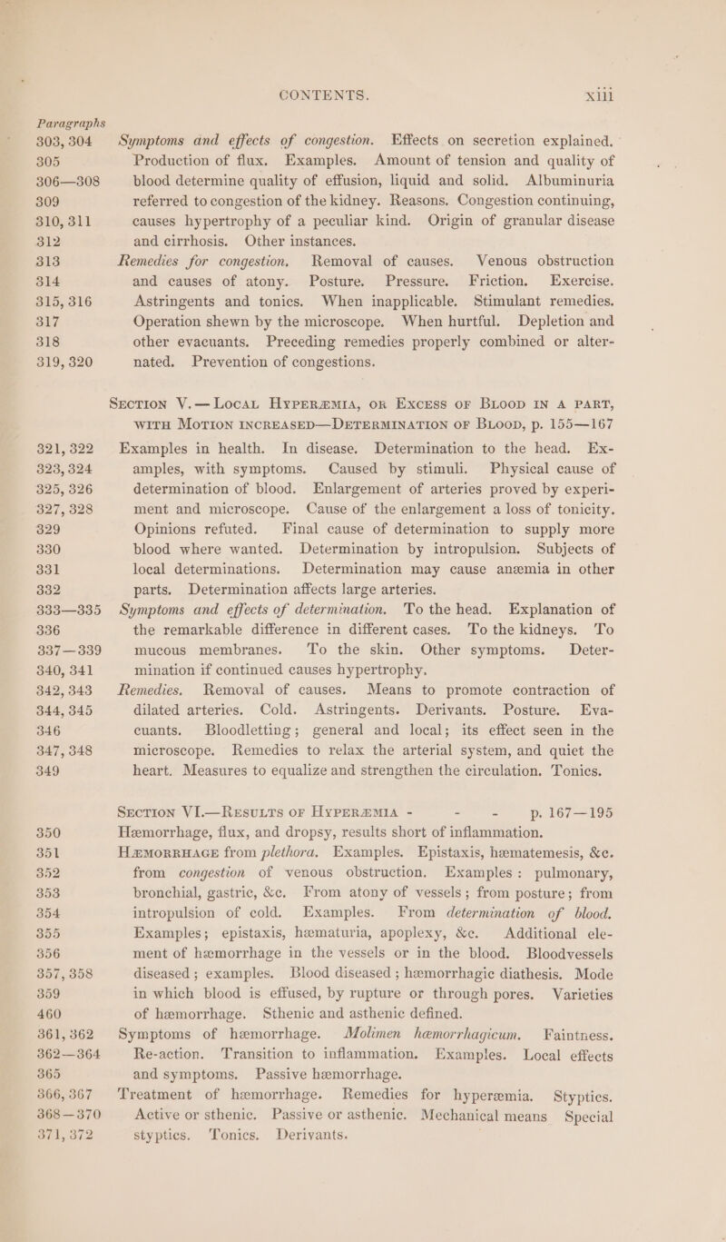 Paragraphs 303,304 Symptoms and effects of congestion. Effects on secretion explained. - 305 Production of flux. Examples. Amount of tension and quality of 306—308 blood determine quality of effusion, liquid and solid. Albuminuria 309 referred to congestion of the kidney. Reasons. Congestion continuing, 310, 311 causes hypertrophy of a peculiar kind. Origin of granular disease 312 and cirrhosis. Other instances. 313 Remedies for congestion, Removal of causes. Venous obstruction 314 and causes of atony. Posture. Pressure. Friction. Exercise. 315, 316 Astringents and tonics. When inapplicable. Stimulant remedies. 317 Operation shewn by the microscope. When hurtful. Depletion and 318 other evacuants. Preceding remedies properly combined or alter- 319, 320 nated. Prevention of congestions. SecTION V.—LocaL HypERa@mMia, oR Excess oF BLOOD IN A PART, with Morion INCREASED—DETERMINATION OF BLooD, p. 155—167 321,322 Examples in health. In disease. Determination to the head. Ex- 323, 324 amples, with symptoms. Caused by stimuli. Physical cause of 325, 326 determination of blood. Enlargement of arteries proved by experi- 327, 328 ment and microscope. Cause of the enlargement a loss of tonicity. 329 Opinions refuted. Final cause of determination to supply more 330 blood where wanted. Determination by intropulsion. Subjects of 331 local determinations. Determination may cause anzemia in other 332 parts. Determination affects large arteries. 333—335 Symptoms and effects of determination. To the head. Explanation of 336 the remarkable difference in different cases. To the kidneys. To 337—339 mucous membranes. To the skin. Other symptoms. Deter- 340, 341 mination if continued causes hypertrophy, 342,343 Remedies. Removal of causes. Means to promote contraction of 344, 345 dilated arteries. Cold. Astringents. Derivants. Posture. Eva- 346 cuants. Bloodletting; general and local; its effect seen in the 347, 348 microscope. Remedies to relax the arterial system, and quiet the 349 heart. Measures to equalize and strengthen the circulation. Tonics. Section VI.—Resvuuts or HyPERmZMIA - - 2 p. 167—195 350 Hemorrhage, flux, and dropsy, results short of inflammation. 351 Hamorruace from plethora. Examples. Epistaxis, hematemesis, &c. 352 from congestion of venous obstruction. Examples: pulmonary, 353 bronchial, gastric, &c. From atony of vessels; from posture; from 354 intropulsion of cold. Examples. From determination of blood. 355 Examples; epistaxis, hematuria, apoplexy, &c. Additional ele- 356 ment of hemorrhage in the vessels or in the blood. Bloodvessels 357, 358 diseased ; examples. Blood diseased ; hemorrhagic diathesis. Mode 359 in which blood is effused, by rupture or through pores. Varieties 460 of hemorrhage. Sthenic and asthenic defined. 361,362 Symptoms of hemorrhage. Molimen hemorrhagicum. Faintness. 362—364 Re-action. Transition to inflammation. Examples. Local effects 365 and symptoms. Passive hemorrhage. 366,367 Treatment of hemorrhage. Remedies for hyperemia. Stypties. 368 —370 Active or sthenic. Passive or asthenic. Mechanical means Special 371, 372 styptics. Tonics. Derivants.