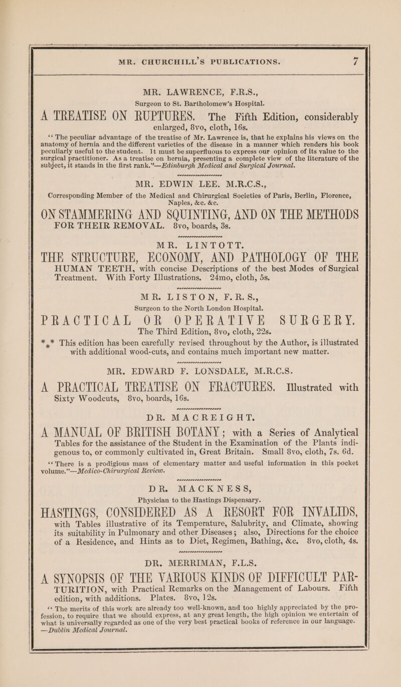 MR. LAWRENCE, F.RS., Surgeon to St. Bartholomew’s Hospital. A TREATISE ON RUPTURES, ‘The Fifth Edition, considerably enlarged, 8vo, cloth, 16s. “The peculiar advantage of the treatise of Mr. Lawrence is, that he explains his views on the anatomy of hernia and the different varieties of the disease in a manner which renders his book peculiarly useful to the student. 1t must be superfluous to express our opinion of its value to the surgical practitioner. As a treatise on hernia, presenting a complete view of the literature of the subject, it stands in the first rank.”—Edinburgh Medical and Surgical Journal. PR LPL OLE LODO MR. EDWIN LEE. M.R.CS., Corresponding Member of the Medical and Chirurgical Societies of Paris, Berlin, Florence, Naples, &c. &e. ON STAMMERING AND SQUINTING, AND ON THE METHODS FOR THEIR REMOVAL. 8vo, boards, 3s, MW he iNT Oy. THE STRUCTURE, ECONOMY, AND PATHOLOGY OF THE HUMAN TEETH, with concise Descriptions of the best Modes of Surgical Treatment. With Forty Illustrations. 24mo, cloth, 5s. MR. LISTON, F.R:8., Surgeon to the North London Hospital. PRACTEC AL OR 702 R AINE. 8 UR G ERY, The Third Edition, 8vo, cloth, 22s. * .* This edition has been carefully revised throughout by the Author, is illustrated with additional wood-cuts, and contains much important new matter. MR. EDWARD F. LONSDALE, M.R.C.S. A PRACTICAL TREATISE ON FRACTURES. TIlustrated with Sixty Woodcuts, 8vo, boards, 16s. POLPPIPLOLIPDP A D Rs MACREIGHT. A MANUAL OF BRITISH BOTANY; with a Series of Analytical Tables for the assistance of the Student in the Examination of the Plants indi- genous to, or commonly cultivated in, Great Britain. Small 8vo, cloth, 7s. 6d. ‘¢ There is a prodigious mass of elementary matter and useful information in this pocket volume.”—Medico-Chirurgical Review. POLOLPLIDOLELIOLDIOLO DR. MACKNESS, Physician to the Hastings Dispensary. HASTINGS, CONSIDERED AS A RESORT FOR INVALIDS, with Tables illustrative of its Temperature, Salubrity, and Climate, showing its suitability in Pulmonary and other Diseases; also, Directions for the choice | of a Residence, and Hints as to Diet, Regimen, Bathing, &c. 8vo, cloth, 4s. DOP ILOPS ELE RO LOD EDIE DR. MERRIMAN, F.L.S. A SYNOPSIS OF THE VARIOUS KINDS OF DIFFICULT PAR- TURITION, with Practical Remarks on the Management of Labours. Fifth edition, with additions. Plates. 8vo, 12s, ‘¢ The merits of this work are already too well-known, and too highly appreciated by the pro- fession, to require that we should express, at any great length, the high opinion we entertain of what is universally regarded as one of the very best practical books of reference in our language. | —Dublin Medical Journal. SS ee