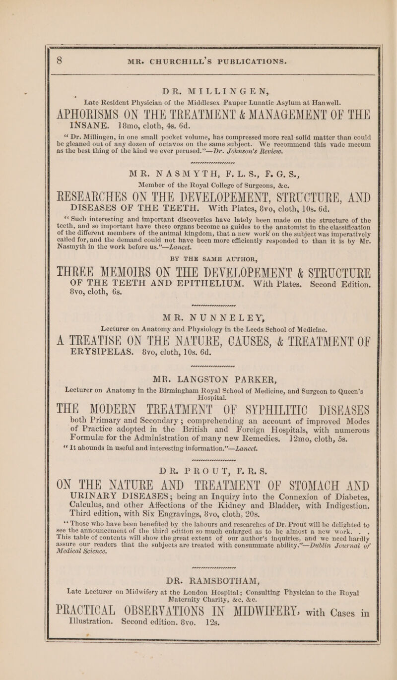 DR MLiDEN.G EAN; Late Resident Physician of the Middlesex Pauper Lunatic Asylum at Hanwell. APHORISMS ON THE TREATMENT & MANAGEMENT OF THE INSANE. 18mo, cloth, 4s. 6d. *¢ Dr. Millingen, in one small pocket volume, has compressed more real solid matter than could be gleaned out of any dozen of octavos on the same subject. We recommend this vade mecum as the best thing of the kind we ever perused.”—Dr. Johnson’s Review. torerese. ene MR. NASM Y-TH,-#; Le Sy B0G,S., Member of the Royal College of Surgeons, &c. | RESEARCHES ON THE DEVELOPEMENT, STRUCTURE, AND DISEASES OF THE TEETH. With Plates, 8yvo, cloth, 10s. 6d. ** Such interesting and important discoveries have lately been made on the structure of the of the different members of the animal kingdom, that a new work on the subject was imperatively called for, and the demand could not have been more efficiently responded to than it is by Mr. Nasmyth in the work before us.”—Lancet. BY THE SAME AUTHOR, THREE MEMOIRS ON THE DEVELOPEMENT & STRUCTURE OF THE TEETH AND EPITHELIUM. With Plates. Second Edition. 8vo, cloth, 6s. ERYSIPELAS. 8vo, cloth, 10s. 6d. PODPLPLIDELOLELEIOLO MR. LANGSTON PARKER, Lecturer on Anatomy in the Birmingham Royal School of Medicine, and Surgeon to Queen’s Hospital. THE MODERN TREATMENT OF SYPHILITIC DISEASES both Primary and Secondary ; comprehending an account of improved Modes of Practice adopted in the British and Foreign Hospitals, with numerous Formule for the Administration of many new Remedies. 12mo, cloth, 5s. “Tt abounds in useful and interesting information.”—Lancet. DR. PROUT, F.R.S. ON THE NATURE AND TREATMENT OF STOMACH AND URINARY DISEASES; being an Inquiry into the Connexion of Diabetes, Calculus, and other Affections of the Kidney and Bladder, with Indigestion. Third edition, with Six Engrayings, 8vo, cloth, 20s. ‘* Those who have been benefited by the labours and researches of Dr. Prout will be delighted to see the announcement of the third edition so much enlarged as to be almost a new work. . . | This table of contents will show the great extent of our author’s inquiries, and we need hardly assure our readers that the subjects are treated with consummate ability.”—Dublin Journal of Medical Science. POPES SII LODO LE LODO DR. RAMSBOTHAM, Late Lecturer on Midwifery at the London Hospital; Consulting Physician to the Royal Maternity Charity, &c, &c. | PRACTICAL OBSERVATIONS IN MIDWIFERY, with Cases in Illustration. Second edition. 8vo. 12s. ¥
