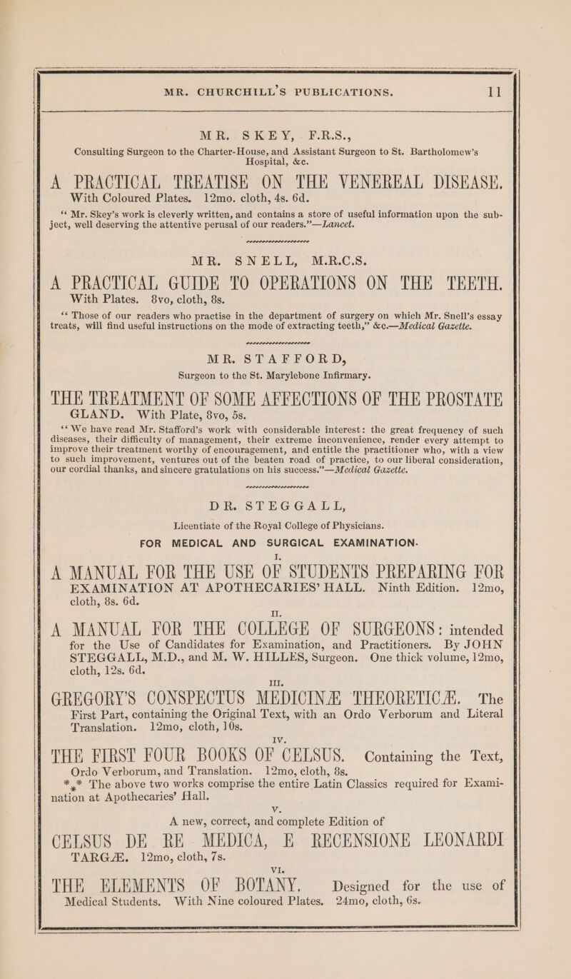 pS ee — ane eee MR. CHURCHILL’S PUBLICATIONS. ll MR SREY, FR.S., Consulting Surgeon to the Charter-House, and Assistant Surgeon to St. Bartholomew’s Hospital, &c. A PRACTICAL TREATISE ON THE VENEREAL DISEASE. With Coloured Plates. 12mo. cloth, 4s. 6d. “* Mr. Skey’s work is cleverly written, and contains a store of useful information upon the sub- j ject, well deserving the attentive perusal of our readers.”—Lancet. MR. SNELL, M.R.C.S. A PRACTICAL GUIDE TO OPERATIONS ON THE TEETH. With Plates. 8vo, cloth, 8s. : ‘* Those of our readers who practise in the department of surgery on which Mr. Snell’s essay 7 treats, will find useful instructions on the mode of extracting teeth,” &c.—Medical Gazette. POLPLPLOLIDELDLOL IDR MR. STAFFORD, Surgeon to the St. Marylebone Infirmary. THE TREATMENT OF SOME AFFECTIONS OF THE PROSTATE GLAND. With Plate, 8vo, 5s. ‘* We have read Mr. Stafford’s work with considerable interest: the great frequency of such diseases, their difficulty of management, their extreme inconvenience, render every attempt to improve their treatment worthy of encouragement, and entitle the practitioner who, with a view f to such improvement, ventures out of the beaten road of practice, to our liberal consideration, our cordial thanks, and sincere gratulations on his success.”—Medical Gazette. PPPPLODIIREDD OPP LODO DR. STEGGALL, Licentiate of the Royal College of Physicians. FOR MEDICAL AND SURGICAL EXAMINATION. | A MANUAL FOR THE USE OF STUDENTS PREPARING FOR SEN STA AT APOTHECARIES’ HALL. Ninth Edition. 12mo, { cloth, 8s. 6d. a, 1 A MANUAL FOR THE COLLEGE OF SURGEONS: intended | for the Use of Candidates for Examination, and Practitioners. By JOHN {| STEGGALL, M.D., and M. W. HILLES, Surgeon. One thick volume, 12mo, § cloth, 12s. 6d. III. GREGORY'S CONSPECTUS MEDICINA, THEORETICA. The ! First Part, containing the Original Text, with an Ordo Verborum and Literal Translation. 12mo, cloth, 10s. THE FIRST FOUR BOOKS OF CELSUS. Containing the Text, Ordo Verborum, and Translation. 12mo, cloth, 8s. ** The above two works comprise the entire Latin Classics required for Hxami- nation at Apothecaries’ Hall.