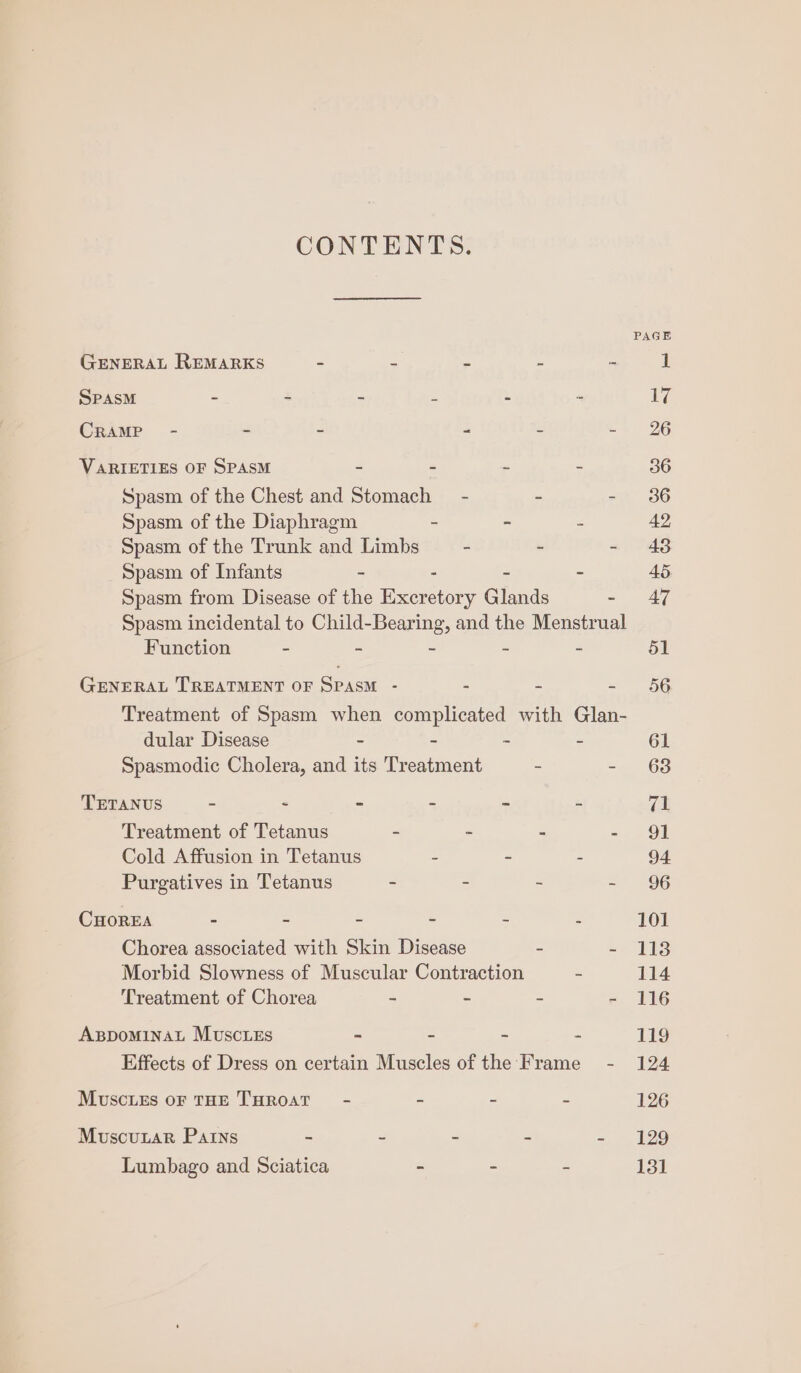 CONTENTS. GENERAL REMARKS = s ‘ e = 1 SPAsM - - = : ‘ ‘ 17 CRAMP - - - 4 . yt) 96 VARIETIES OF SPASM - - - - 36 Spasm of the Chest and Stomach - &gt; - 36 Spasm of the Diaphragm - - : 42 Spasm of the Trunk and Limbs - - - 48 Spasm of Infants - : - - 45 Spasm from Disease of the Excretory Glands - 47 Spasm incidental to Child-Bearing, and the Menstrual Function - - - ~ - 51 GENERAL TREATMENT OF SPASM - - - = 56 Treatment of Spasm when complicated with Glan- dular Disease - - - - 61 Spasmodic Cholera, and its Treatment - “263 TETANUS - &lt; - - - - re: Treatment of Tetanus - - - - 91 Cold Affusion in Tetanus 5 - - 94 Purgatives in Tetanus - - - -~ 96 CHOREA - - - - - - 101 Chorea associated with Skin Disease = =) 11S Morbid Slowness of Muscular Contraction = 114 Treatment of Chorea - - - - 116 AgspominaL Muscies - - - - 119 Effects of Dress on certain Muscles of the Frame - 124 Muscies oF THE THROAT - - - - 126 MuscuxLar Pains - - . - - 129 Lumbago and Sciatica - - - 131