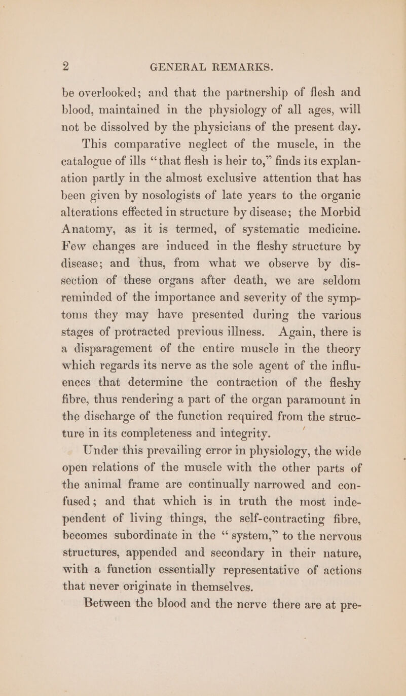 be overlooked; and that the partnership of flesh and blood, maintained in the physiology of all ages, will not be dissolved by the physicians of the present day. This comparative neglect of the muscle, in the catalogue of ills “that flesh is heir to,” finds its explan- ation partly in the almost exclusive attention that has been given by nosologists of late years to the organic alterations effected in structure by disease; the Morbid Anatomy, as it 1s termed, of systematic medicine. Few changes are induced in the fleshy structure by disease; and thus, from what we observe by dis- section of these organs after death, we are seldom reminded of the importance and severity of the symp- toms they may have presented during the various stages of protracted previous illness. Again, there is a disparagement of the entire muscle in the theory which regards its nerve as the sole agent of the influ- ences that determine the contraction of the fleshy fibre, thus rendering a part of the organ paramount in the discharge of the function required from the struc- ture in its completeness and integrity. Under this prevailing error in physiology, the wide open relations of the muscle with the other parts of the animal frame are continually narrowed and con- fused; and that which is in truth the most inde- pendent of living things, the self-contracting fibre, becomes subordinate in the ‘ system,” to the nervous structures, appended and secondary in their nature, with a function essentially representative of actions that never originate in themselves. Between the blood and the nerve there are at pre-