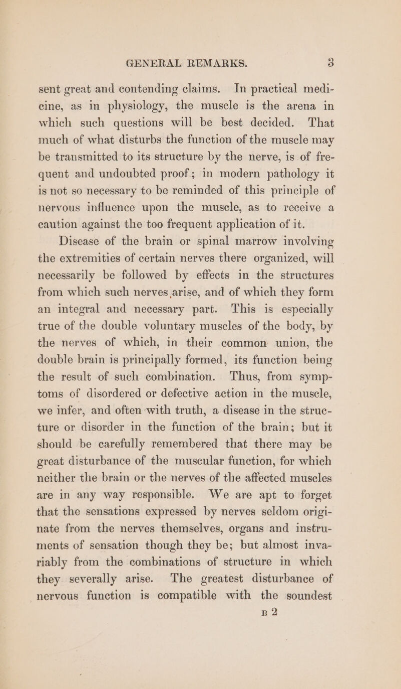 sent great and contending claims. In practical medi- cine, as in physiology, the muscle is the arena in which such questions will be best decided. That much of what disturbs the function of the muscle may be transmitted to its structure by the nerve, is of fre- quent and undoubted proof; in modern pathology it is not so necessary to be reminded of this principle of nervous influence upon the muscle, as to receive a caution against the too frequent application of it. Disease of the brain or spinal marrow involving the extremities of certain nerves there organized, will | necessarily be followed by effects in the structures from which such nerves arise, and of which they form an integral and necessary part. This is especially true of the double voluntary muscles of the body, by the nerves of which, in their common: union, the double brain is principally formed, its function being the result of such combination. Thus, from symp- toms of disordered or defective action in the muscle, we infer, and often with truth, a disease in the struc- ture or disorder in the function of the brain; but it should be carefully remembered that there may be great disturbance of the muscular function, for which neither the brain or the nerves of the affected muscles are in any way responsible. We are apt to forget that the sensations expressed by nerves seldom origi- nate from the nerves themselves, organs and instru- ments of sensation though they be; but almost inva- riably from the combinations of structure in which they severally arise. The greatest disturbance of nervous function is compatible with the soundest B2