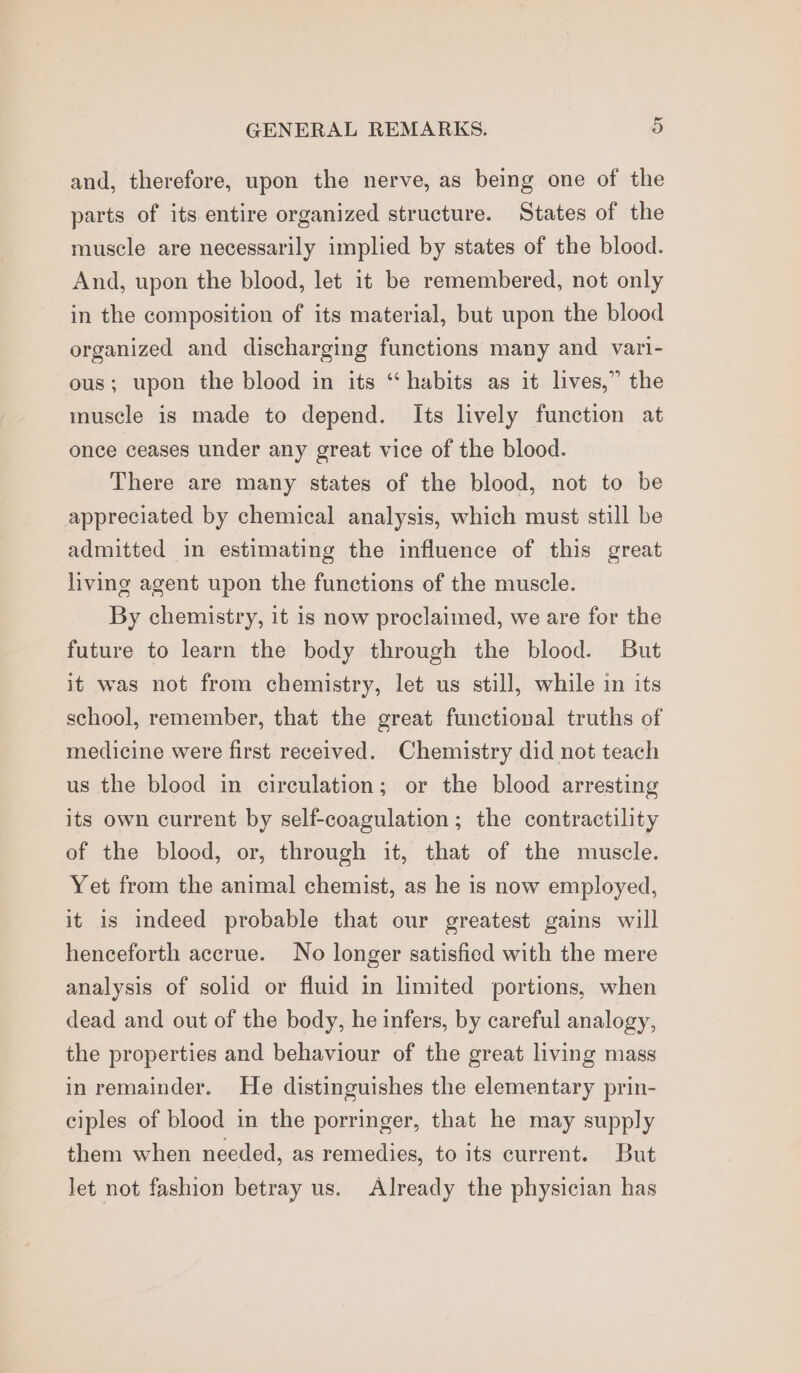 and, therefore, upon the nerve, as being one of the parts of its entire organized structure. States of the muscle are necessarily implied by states of the blood. And, upon the blood, let it be remembered, not only in the composition of its material, but upon the blood organized and discharging functions many and vari- ous; upon the blood in its “habits as it lives,” the muscle is made to depend. Its lively function at once ceases under any great vice of the blood. There are many states of the blood, not to be appreciated by chemical analysis, which must still be admitted in estimating the influence of this great living agent upon the functions of the muscle. By chemistry, it is now proclaimed, we are for the future to learn the body through the blood. But it was not from chemistry, let us still, while in its school, remember, that the great functional truths of medicine were first received. Chemistry did not teach us the blood in circulation; or the blood arresting its own current by self-coagulation; the contractility of the blood, or, through it, that of the muscle. Yet from the animal chemist, as he is now employed, it is indeed probable that our greatest gains will henceforth accrue. No longer satisfied with the mere analysis of solid or fluid in limited portions, when dead and out of the body, he infers, by careful analogy, the properties and behaviour of the great living mass in remainder. He distinguishes the elementary prin- ciples of blood in the porringer, that he may supply them when needed, as remedies, to its current. But let not fashion betray us. Already the physician has