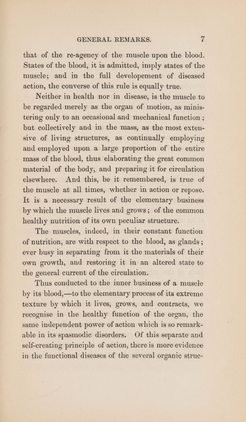 that of the re-agency of the muscle upon the blood. States of the blood, it is admitted, imply states of the muscle; and in the full developement of diseased action, the converse of this rule is equally true. Neither in health nor in disease, is the muscle to be regarded merely as the organ of motion, as minis- tering only to an occasional and mechanical function ; but collectively and in the mass, as the most exten- sive of living structures, as continually employing and employed upon a large proportion of the entire mass of the blood, thus elaborating the great common material of the body, and preparing it for circulation elsewhere. And this, be it remembered, is true of the muscle at all times, whether in action or repose. It is a necessary result of the elementary business by which the muscle lives and grows; of the common healthy nutrition of its own peculiar structure. The muscles, indeed, in their constant function of nutrition, are with respect to the blood, as glands ; ever busy in separating from it the materials of their own growth, and restoring it in an altered state to the general current of the circulation. Thus conducted to the inner business of a muscle by its blood,—to the elementary process of its extreme texture by which it lives, grows, and contracts, we recognise in the healthy function of the organ, the same independent power of acticn which is so remark- able in its spasmodic disorders. Of this separate and self-creating principle of action, there is more evidence in the functional diseases of the several organic struc-