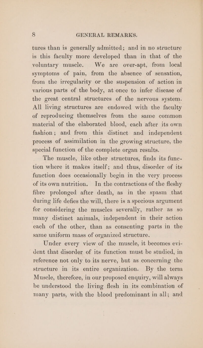 tures than is generally admitted; and in no structure is this faculty more developed than in that of the voluntary muscle. We are over-apt, from local symptoms of pain, from the absence of sensation, from the irregularity or the suspension of action in various parts of the body, at once to infer disease of the great central structures of the nervous system. All living structures are endowed with the faculty of reproducing themselves from the same common material of the elaborated blood, each after its own fashion; and from this distinct and independent process of assimilation in the growing structure, the special function of the complete organ results. The muscle, like other structures, finds its func- tion where it makes itself; and thus, disorder of its function does occasionally begin in the very process of its own nutrition. In the contractions of the fleshy fibre prolonged after death, as in the spasm that during life defies the will, there is a specious argument for considering the muscles severally, rather as so many distinct animals, independent in their action each of the other, than as consenting parts in the same uniform mass of organized structure. Under every view of the muscle, it becomes evi- dent that disorder of its function must be studied, in reference not only to its nerve, but as concerning the structure in its entire organization. By the term Muscle, therefore, in our proposed enquiry, will always be understood the living flesh in its combination of many parts, with the blood predominant in all; and