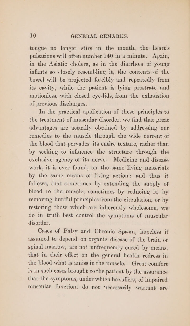 tongue no longer stirs in the mouth, the heart’s pulsations will often number 140 in a minute. Again, in the Asiatic cholera, as in the diarrheea of young infants so closely resembling it, the contents of the bowel will be projected forcibly and repeatedly from its cavity, while the patient is lying prostrate and motionless, with closed eye-lids, from the exhaustion of previous discharges. In the practical application of these principles to the treatment of muscular disorder, we find that great advantages are actually obtained by addressing our remedies to the muscle through the wide current of the blood that pervades its entire texture, rather than by seeking to influence the structure through the exclusive agency of its nerve. Medicine and disease work, it 1s ever found, on the same living materials by the same means of living action; and thus it follows, that sometimes by extending the supply of blood to the muscle, sometimes by reducing it, by removing hurtful principles from the circulation, or by restoring those which are inherently wholesome, we do in truth best control the symptoms of muscular disorder. Cases of Palsy and Chronic Spasm, hopeless if assumed to depend on organic disease of the brain or spinal marrow, are not unfrequently cured by means, that in their effect on the general health redress in the blood what is amiss inthe muscle. Great comfort is in such cases brought to the patient by the assurance that the symptoms, under which he suffers, of impaired muscular function, do not necessarily warrant are