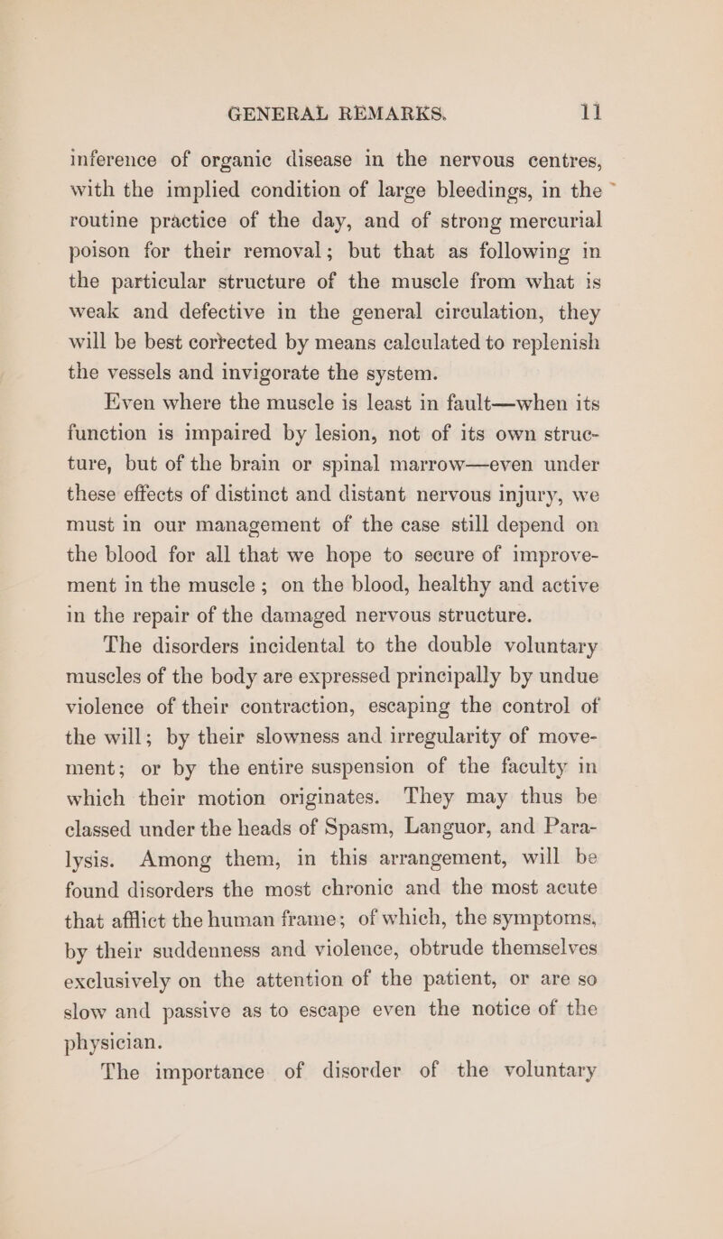 inference of organic disease in the nervous centres, with the implied condition of large bleedings, in the ~ routine practice of the day, and of strong mercurial poison for their removal; but that as following in the particular structure of the muscle from what is weak and defective in the general circulation, they will be best corrected by means calculated to replenish the vessels and invigorate the system. Kiven where the muscle is least in fault—when its function is impaired by lesion, not of its own struc- ture, but of the brain or spinal marrow—even under these effects of distinct and distant nervous injury, we must in our management of the case still depend on the blood for all that we hope to secure of improve- ment in the muscle; on the blood, healthy and active in the repair of the damaged nervous structure. The disorders incidental to the double voluntary muscles of the body are expressed principally by undue violence of their contraction, escaping the control of the will; by their slowness and irregularity of move- ment; or by the entire suspension of the faculty in which their motion originates. They may thus be classed under the heads of Spasm, Languor, and Para- lysis. Among them, in this arrangement, will be found disorders the most chronic and the most acute that afflict the human frame; of which, the symptoms, by their suddenness and violence, obtrude themselves exclusively on the attention of the patient, or are so slow and passive as to escape even the notice of the physician. The importance of disorder of the voluntary
